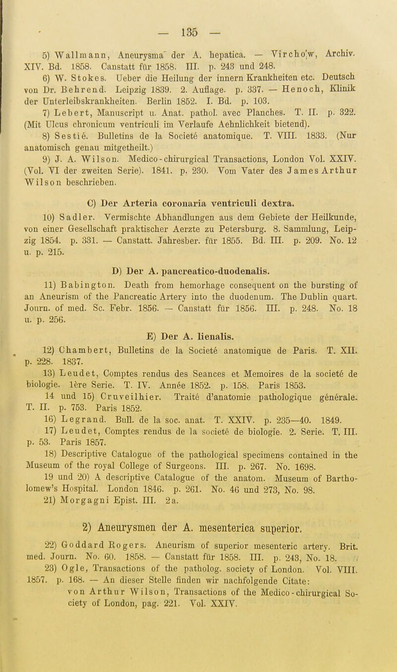 5) Wallmann, Aneurysma' der A. hepatica. — VirchoV, Archiv. XIV. Bd. 1858. Canstatt für 1858. III. p. 243 und 248. 6) W. Stokes. Ueber die Heilung der Innern Krankheiten etc. Deutsch von Dr. B ehrend. Leipzig 1839. 2. Auflage, p. 337. — He noch, Klinik der ünterleibskrankheiten. Berlin 1852. I. Bd. p. 103. 7) Lebert, Manuscript u. Anat. pathol. avec Planches. T. II. p. 322. (Mit Ulcus chronicum ventriculi im Verlaufe Aehnlichkeit bietend). 8) Sestie. Bulletins de la Societe anatomique. T. VIII. 1833. (Nur anatomisch genau mitgetheilt.) 9) J. A. Wilson. Medico-chirurgical Transactions, London Vol. XXIV. (Vol. VI der zweiten Serie). 1841. p. 230. Vom Vater des James Arthur Wilson beschrieben. C) Der Arteria coronaria ventriculi dextra. 10) Sadler. Vermischte Abhandlungen aus dem Gebiete der Heilkunde, von einer Gesellschaft praktischer Aerzte zu Petersburg. 8. Sammlung, Leip- zig 1854. p. 331. — Canstatt. Jahresber. für 1855. Bd. IH. p. 209. No. 12 u. p. 215. D) Der A. pancreatico-duodenalis. 11) Babington. Death from hemorhage consequent on the bursting of an Aneurism of the Pancreatic Artery into the duodenum. The Dublin quart. Journ. of med. Sc. Febr. 1856. — Canstatt für 1856. HI. p. 248. No. 18 u. p. 256. E) Der A. lienalis. 12) Chambert, Bulletins de la Societe anatomique de Paris. T. XII. p. 228. 1837. 13) Leudet, Comptes rendus des Seances et Memoires de la societe de biologie. lere Serie. T. IV. Annee 1852. p. 158. Paris 1853. 14 und 15) Cruveilhier. Traite d'anatomie pathologique generale. T. II. p. 753. Paris 1852. 16) Legrand. Bull, de la soc anat. T. XXIV. p. 235—40. 1849. 17) Leudet, Comptes rendus de la societe de biologie. 2. Serie. T.III, p. 53. Paris 1857. 18) Descriptive Catalogue of the pathological specimens contained in the Museum of the royal College of Surgeons. III. p. 267. No. 1698. 19 und 20) A descriptive Catalogue of the anatom. Museum of Bartho- lomew's Hospital. London 1846. p. 261. No. 46 und 273, No. 98. 21) Morgagni Epist. IH. 2a. 2) Aneurysmen der A. mesenterica superior. 22) Goddard Rogers. Aneurism of superior mesenteric artery. Brit. med. Journ. No. 60. 1858. — Canstatt für 1858. III. p, 243, No. 18. 23) Ogle, Transactions of the patholog. society of London. Vol. VIIL 1857. p. 168. — An dieser Stelle finden wir nachfolgende Citate: von Arthur Wilson, Transactions of the Medico - chhurgical So- ciety of London, pag. 221. Vol. XXIV.