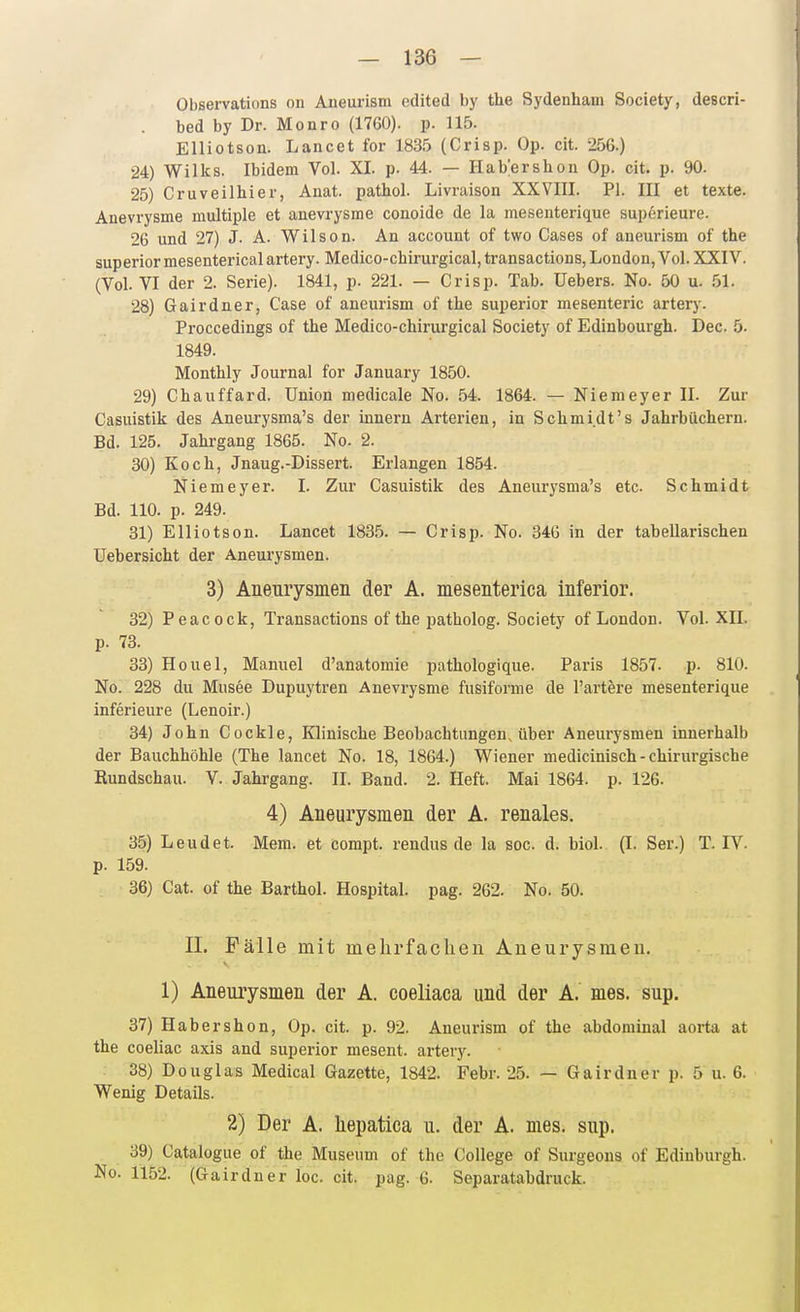 Observations on Aneurism edited by the Sydenham Society, descri- bed by Dr. Monro (1760). p. 115. Elliotson. Lancet for 1835 (Crisp. Op. cit. 256.) 24) Wilks. Ibidem Vol. XI. p. 44. — Hab'erslion Op. cit. p. 90. 25) Cruveilhier, Anat. pathol. Livraison XXVIII. PI. III et texte. Anevrysme multiple et anevrysme conoide de la mesenterique superieure. 26 und 27) J. A. Wilson. An account of two Cases of aneurism of the superiormesentericalartery. Medico-chirurgical,transaction8, London, Vol. XXIV. (Vol. VI der 2. Serie). 1841, p. 221. — Crisp. Tab. üebers. No. 50 u. 51. 28) Gairdner, Gase of aneurism of the superior mesenteric artery. Proccedings of the Medico-chirurgical Society of Edinbourgh. Dec. 5. 1849. Monthly Journal for January 1850. 29) Chauffard. Union medicale No. 54. 1864. — Niemeyer II. Zur Casuistik des Aneurysma's der inneru Arterien, in Schmidt's Jahrbüchern. Bd. 125. Jahrgang 1865. No. 2. 30) Koch, Jnaug.-Dissert. Erlangen 1854. Niemeyer. I. Zur Casuistik des Aneurysma's etc. Schmidt Bd. 110. p. 249. 31) Elliotson. Lancet 1835. — Crisp. No. 34G in der tabellarischen Uebersicht der Aneurysmen. 3) Aneurysmen der A. mesenterica inferior. 32) Peacock, Transactions of the patholog. Society of London. Vol. XII. p. 73. 33) Houel, Manuel d'anatomie pathologique. Paris 1857. p. 810. No. 228 du Musee Dupuytren Anevrysme fusiforme de l'artere mesenterique inferieure (Lenoir.) 34) John Cockle, Klinische Beobachtungen, über Aneurysmen innerhalb der Bauchhöhle (The lancet No. 18, 1864.) Wiener medicinisch-chirurgische Rundschau. V. Jahrgang. II. Band. 2. Heft. Mai 1864. p. 126. 4) Aneurysmen der A. renales. 35) Leudet. Mera. et compt. rendus de la soc. d. biol. (I. Ser.) T. IV. p. 159. 36) Cat. of the Barthol. Hospital, pag. 262. No. 50. IL Fälle mit mehrfachen Aneurysmen. 1) Aneurysmen der A. coeliaca und der A. mes. sup. 37) Habershon, Op. cit. p. 92. Aneurism of the abdominal aorta at the coeliac axis and superior mesent. artery. 38) Douglas Medical Gazette, 1842. Febr. 25. — Gairdner p. 5 u. 6. Wenig Details. 2) Der A. Uepatica u. der A. nies. sup. 39) Catalogue of the Museum of the College of Surgeons of Edinburgh. No. 1152. (Gairdner loc. cit. pag. 6. Separatabdruck.