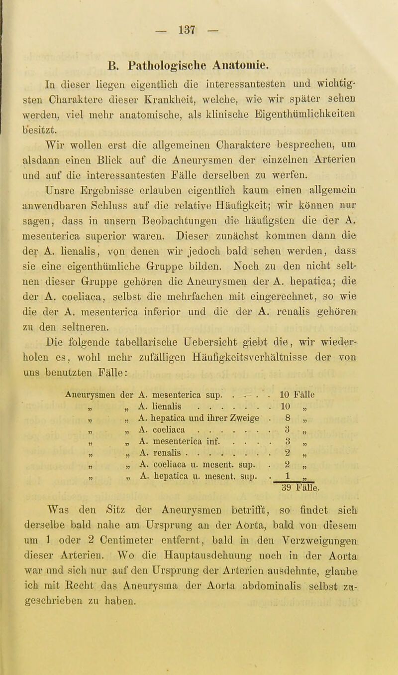 B. Pathologische Anatomie. In dieser liegen eigentlich die interessantesten und wichtig- sten Ciiaraktere dieser Kraniclieit, welche, wie wir später sehen werden, viel mehr anatomische, als klinische Eigenthümlichkeiteu besitzt. Wir wollen erst die allgemeinen Charaktere besprechen, um alsdann einen Blick auf die Aneurysmen der einzelnen Arterien und auf die interessantesten Fälle derselben zu werfen. Unsre Ergebnisse erlauben eigentlich kaum einen allgemein anwendbaren Schluss auf die relative Häufigkeit; wir können nur sagen, dass in unsern Beobachtungen die häufigsten die der A. mesenterica superior waren. Dieser zunächst kommen dann die der A. lienalis, von denen wir jedoch bald sehen werden, dass sie eine eigenthümliche Gruppe bilden. Noch zu den nicht selt- nen dieser Gruppe gehören die Aneurysmen der A. hepatica; die der A. coeliaca, selbst die mehrfachen mit eingerechnet, so wie die der A. mesenterica inferior und die der A. renalis gehören zu den seltneren. Die folgende tabellarische üebersicht giebt die, wir wieder- holen es, wohl mehr zufälligen Häufigkeitsverhältnisse der von uns benutzten Fälle: Aneurysmen der A. mesenterica sup. . . . . 10 Fälle „ „ A. lienalis 10 „ „ „ A. hepatica und ihrer Zweige . 8 „ „ „ A. coeliaca 3 „ „ » A. mesenterica inf 3 „ „ „ A. renalis 2 „ „ „ A. coeliaca u. mesent. sup. . 2 „ „ „ A. hepatica u. mesent. sup. 1 „ 39 Fälle. Was den Sitz der Aneurysmen betrifi't, so findet sich derselbe bald nahe am Ursprung an der Aorta, bald von diesem um 1 oder 2 Centimeter entfernt, bald in den Verzweig-ungen dieser Arterien. Wo die Hauptausdehnung noch in der Aorta war und sich nur auf den Ursprung der Arterien ausdehnte, glaube ich mit Recht das Aneurysma der Aorta abdominalis selbst zu- geschrieben zu haben.