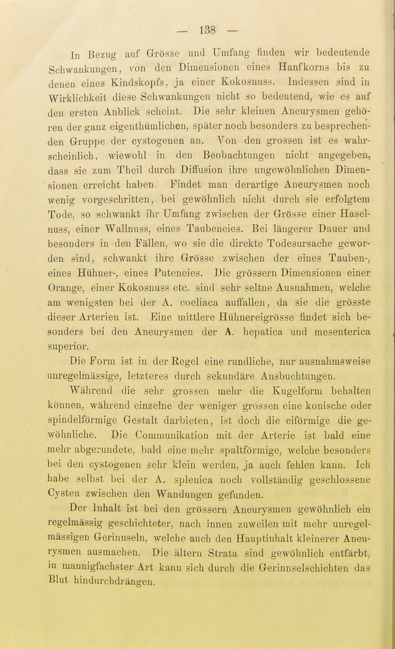 In Bezug auf G-rÖsse und Umfang finden wir bedeutende Schwankungen, von den Dimensionen eines Hanfkoims bis zu denen eines Kindskopfs, ja einer Kokosnuss. Indessen sind in Wirklichkeit diese Schwanlcungen nicht so bedeutend, wie es auf den ersten Anblick scheint. Die sehr kleinen Aneurysmen gehö- ren der ganz eigenthümlichen, später noch besonders zu besprechen- den Gruppe der cystogenen an. Von den grossen ist es wahi-- scheinlich, wiewohl in den Beobachtungen nicht angegeben, dass sie zum Theil durch Diffusion ihre ungewöhnlichen Dimen- sionen erreicht haben. Findet man derartige Aneurysmen noch wenig vorgeschritten, bei gewöhnlich nicht durch sie erfolgtem Tode, so schwankt ihr Umfang zwischen der Grösse einer Hasel- nuss, einer Wallnuss, eines Taubeneies. Bei längerer Dauer und besonders in den FäUen, wo sie die direkte Todesursache gewor- den sind, schwankt ihre G-rösse zwischen der eines Tauben-, eines Hühner-, eines Puteneies. Die grössern Dimensionen einer Orange, einer Kokosnuss etc. sind sehr seltne Ausnahmen, welche am wenigsten bei der A. coeliaca auffallen, da sie die grösste dieser Arterien ist. Eine mittlere Hühnereigrösse findet sich be- sonders bei den Aneurysmen der A. hepatica und mesenterica superior. Die Form ist in der Regel eine rundliche, nur ausnahmsweise unregelmässige, letzteres durch sekundäre Ausbuchtungen. Während die sehr grossen mehr die Kugelform behalten können, während einzelne der weniger grossen eine konische oder spindelförmige Gestalt dai-bieten, ist doch die eiförmige die ge- wöhnliche. Die Communikatiou mit der Arterie ist bald eine mehr abgerundete, bald eine mehr spaltförmige, welche besonders bei den cystogenen sehr klein werden, ja auch fehlen kann. Ich habe selbst bei der A. splenica noch vollständig geschlossene Cysten zwischen den Wandungen gefunden. Der Inhalt ist bei den grössern Aneurysmen gewöhnlich ein regelmässig geschichteter, nach innen zuweilen mit mehr uuregel- mässigen Gerinnseln, welche auch den Hauptinlialt kleinerer Aneu- rysmen ausmachen. Die ältern Strata sind gewöhnlich entfärbt, in mannigfachster Art kann sich durch die Gerinnselschichten das Blut hindurchdrängen.
