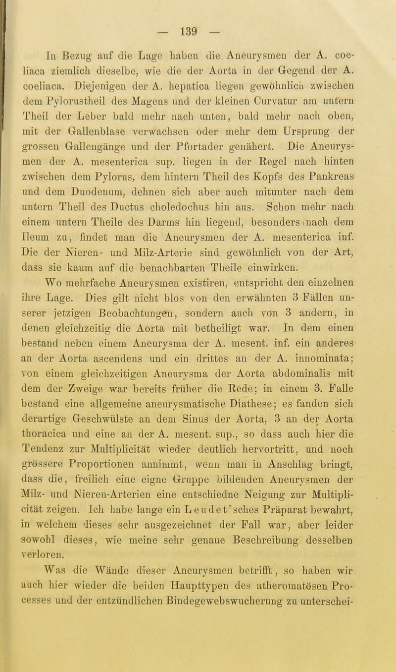 In Bezug auf die Lage haben die, Aneurysmen der A. coe- liaca ziemlich dieselbe, wie die der Aorta in der Gegend der A. coeliaca. Diejenigen der A. hepatica liegen gewöhulicü zwischen dem Pylorustheil des Magens und der kleineu Curvatur am untern Theil der Leber bald mehr nach unten, bald mehr nach oben, mit der G-allenblase verwachsen oder melir dem Ursprung der grossen Gallengänge und der Pfortader genähert. Die Aneurys- men der A. raesenterica sup. liegen in der Regel nach hinten zwischen dem Pylorus, dem hintern Theil des Kopfs des Pankreas und dem Duodenum, dehnen sich aber auch mitunter nach dem untei'n Theil des Ductus choledochus hin aus. Schon mehr nach einem untern Theile des Darms hin liegend, besonders * nach dem Ileum zu, findet man die Aneurysmen der A. mesenterica inf. Die der Nieren- und Milz-Arterie sind gewöhnlich von der Art, dass sie kaum auf die benachbarten Theile einwirken. Wo mehrfache Aneurysmen existiren, entspricht den einzelnen ihre Lage. Dies gilt nicht blos von den erwähnten 3 Fällen un- serer jetzigen Beobachtungen, sondern auch von 3 andern, in denen gleichzeitig die Aorta mit betheiligt war. In dem einen bestand neben einem Aneurysma der A. mesent. inf. ein anderes an der Aorta ascendens und ein drittes an der A. innominata; von einem gleichzeitigen Aneurysma der Aorta abdominalis mit dem der Zweige war bereits früher die Rede; in einem 3. Falle bestand eine allgemeine aneniysmatische Diathese; es fanden sich derartige Geschwülste an dem Sinus der Aorta, 3 an der Aorta thoracica und eine an der A. mesent. sup., so dass auch hier die Tendenz zur Multiplicität wieder deutlich hervortritt, und noch grössere Proportionen annimmt, wenn man in Anschlag bringt, dass die, freilich eine eigne Gruppe bildenden Aneurysmen der Milz- und Nieren-Arterien eine entschiedne Neigung zur Multipli- cität zeigen. Ich habe lange ein Leudet'sches Präparat bewahrt, in welchem dieses sehr ausgezeichnet der Fall war, aber leider sowohl dieses, wie meine sehr genaue Beschreibung desselben verloren. Was die Wände dieser Aneurysmen betrifft, so haben wir auch hier wieder die beiden Haupttypen des atheromatösen Pro- cesses und der entzündlichen ßindegewebswucherung zu unterschei-