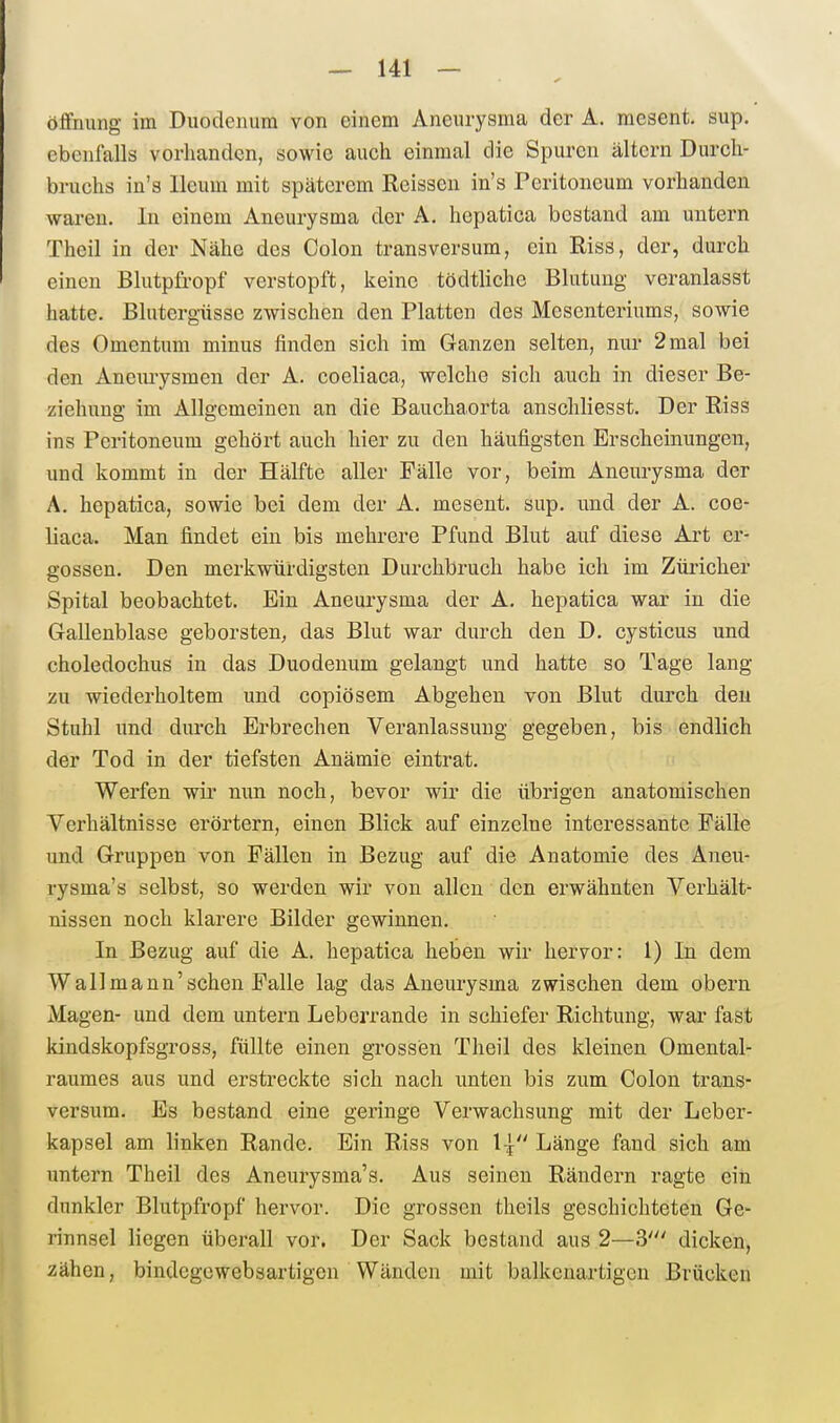 Öffnung im Duodenum von einem Aneurysma der A. mesent. sup. ebenfalls vorhanden, sowie auch einmal die Spuren altern Durcli- bruchs in's Ileum mit spätcrem Reisseu in's Peritoneum vorhanden waren. In einem Aneurysma der A. hcpatica bestand am untern Theil in der Nähe des Colon transversum, ein Riss, der, durch einen Blutpli-opf verstopft, keine tödtliche Blutung veranlasst hatte. Blutergüsse zwischen den Platten des Mesenteriums, sowie des Omentum minus finden sich im Ganzen selten, nur 2 mal bei den Aneurysmen der A. coeliaca, welche sich auch in dieser Be- ziehung im Allgemeinen an die Bauchaorta anschliesst. Der Riss ins Peritoneum gehört auch hier zu den häufigsten Erscheinungen, und kommt in der Hälfte aller Fälle vor, beim Aneurysma der A. hepatica, sowie bei dem der A. mesent. sup. und der A. coe- liaca. Man findet ein bis mehrere Pfund Blut auf diese Art er- gossen. Den merkwürdigsten Durchbruch habe ich im Ziü'icher Spital beobachtet. Ein Aneurysma der A. hepatica war in die Gallenblase geborsten^ das Blut war durch den D. cysticus und choledochus in das Duodenum gelangt und hatte so Tage lang zu wiederholtem und copiösem Abgehen von Blut durch den Stuhl und durch Erbrechen Veranlassung gegeben, bis endlich der Tod in der tiefsten Anämie eintrat. Werfen wir nun noch, bevor wir die übrigen anatomischen Verhältnisse erörtern, einen Blick auf einzelne interessante Fälle und Gruppen von Fällen in Bezug auf die Anatomie des Aneu- rysma's selbst, so werden wir von allen den erwähnten Verhält^ nissen noch klarere Bilder gewinnen. In Bezug auf die A. hepatica heben wir hervor: 1) In dem Wallmann'schen Falle lag das Aneurysma zwischen dem obern Magen- und dem untern Leberrande in schiefer Richtung, war fast kindskopfsgross, füllte einen grossen Theil des kleinen Omental- raumes aus und erstreckte sich nach unten bis zum Colon trans- versum. Es bestand eine geringe Verwachsung mit der Leber- kapsel am linken Rande. Ein Riss von 1 Länge fand sich am untern Theil des Aneurysma's. Aus seinen Rändern ragte ein dunkler Blutpfropf hervor. Die grossen theils geschichteten Ge- rinnsel liegen überall vor. Der Sack bestand aus 2—3' dicken, zähen, bindegewebsartigen Wänden mit balkenartigen Brücken