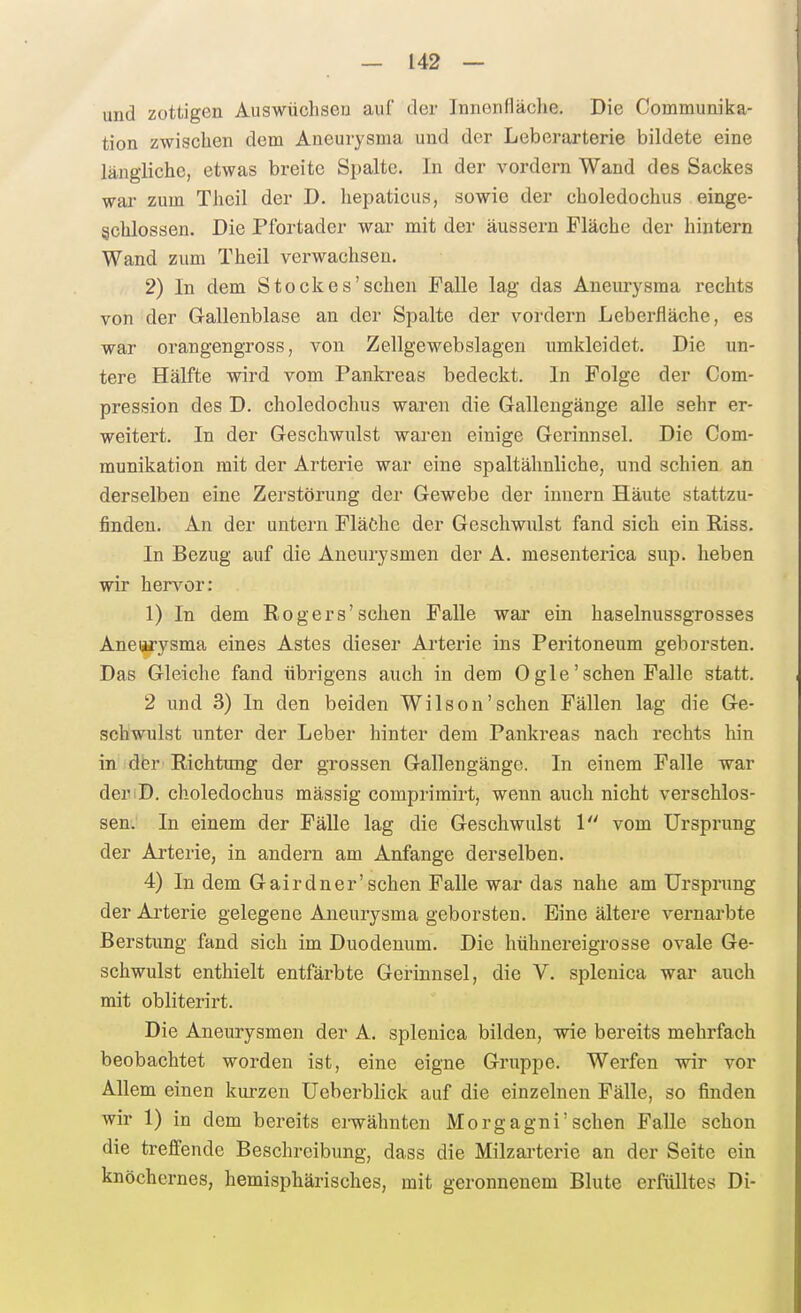 und zottigen Auswüchsen auf der Innenfläche. Die Communika- tion zwischen dem Aneurysma und der Leberarterie bildete eine längliche, etwas breite Spalte. In der vordem Wand des Sackes war zum Theil der D. Iiepaticus, sowie der choledochus einge- schlossen. Die Pfortader war mit der äussern Fläche der hintern Wand zum Theil verwachsen. 2) In dem Stockes'sehen Falle lag das Aneurysma rechts von der Gallenblase an der Spalte der vordem Leberfläche, es war orangengross, von Zellgewebslagen umkleidet. Die un- tere Hälfte wird vom Pankreas bedeckt. In Folge der Com- pression des D. choledochus waren die Galleugänge alle sehr er- weitert. In der Geschwulst waren einige Gerinnsel. Die Com- munikation mit der Arterie war eine spaltähnliche, und schien an derselben eine Zerstörung der Gewebe der inuern Häute stattzu- finden. An der untern Pläöhe der Geschwulst fand sich ein Riss. In Bezug auf die Aneurysmen der A. mesenterica sup. heben wir hervor: 1) In dem Rogers'sehen Falle war ein haselnussgrosses Aneiwysma eines Astes dieser Ai'terie ins Peritoneum geborsten. Das Gleiche fand übrigens auch in dem Ogle'sehen Falle statt. 2 und 3) In den beiden Wilson'sehen Fällen lag die Ge- schwulst unter der Leber hinter dem Pankreas nach rechts hin in der Richtraig der grossen Gallengänge. In einem Falle war deriD. choledochus mässig comprimirt, wenn auch nicht verschlos- sen. In einem der Fälle lag die Geschwulst 1 vom Ursprung der Arterie, in andern am Anfange derselben. 4) In dem Gairdner'sehen Falle war das nahe am Ursprung der Arterie gelegene Aneurysma geborsten. Eine ältere vernai'bte Berstung fand sich im Duodenum. Die hühnereigrosse ovale Ge- schwulst enthielt entfärbte Gerinnsel, die V. splenica war auch mit obliterirt. Die Aneurysmen der A. splenica bilden, wie bereits mehrfach beobachtet worden ist, eine eigne Gruppe. Werfen wir vor Allem einen kurzen Ueberblick auf die einzelnen Fälle, so finden wir 1) in dem bereits erwähnten Morgagni'sehen Falle schon die treffende Beschreibung, dass die Milzai'terie an der Seite ein knöchernes, hemisphärisches, mit geronnenem Blute erfülltes Di-