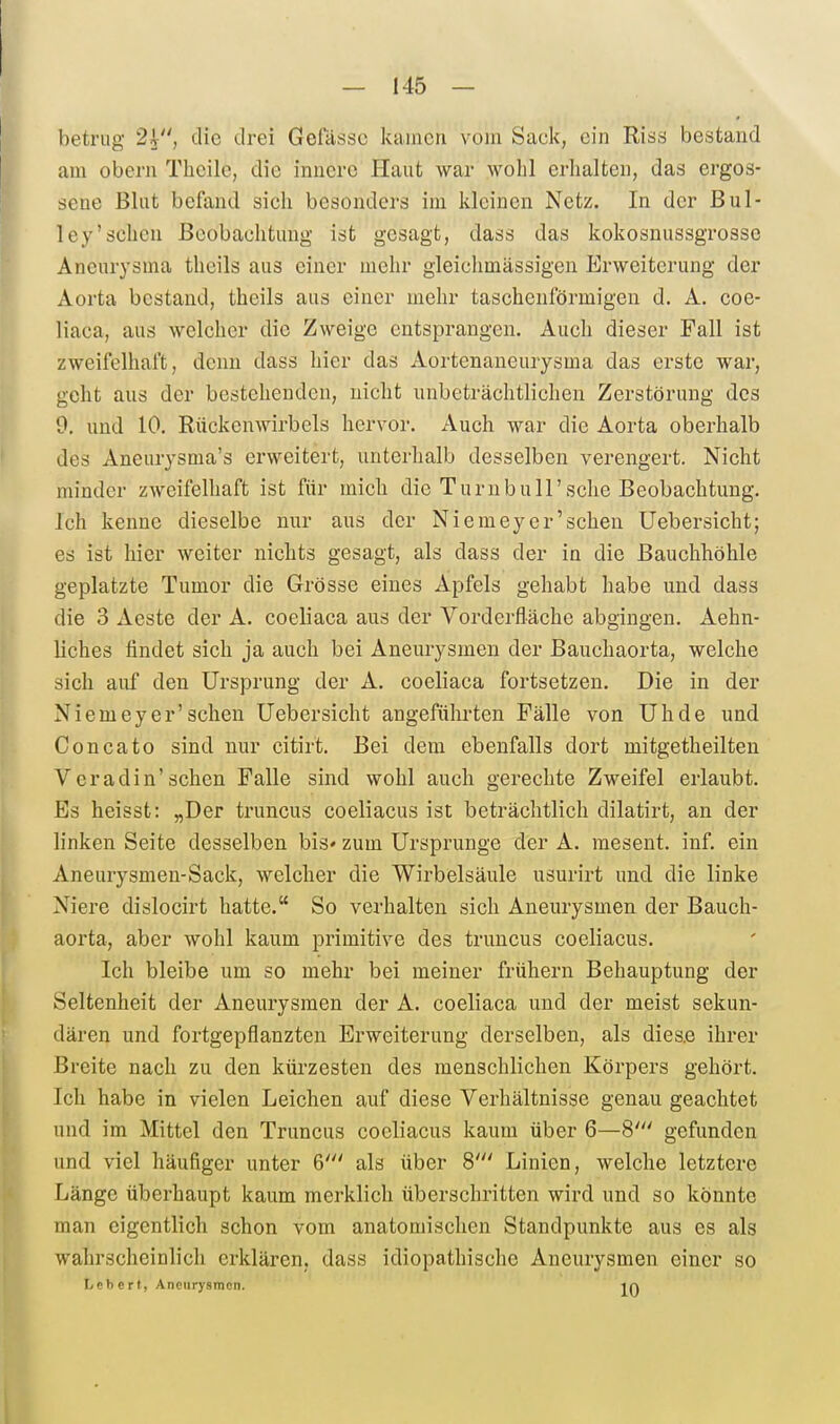 betrug 2^, die drei Gefässc kamen vom Sack, ein Riss bestand am obern Tlicile, die innere Haut war wohl erlialten, das ergos- sene Blut befand sich besonders im kleinen Netz. In der Bul- ley'sehen ßeobachtmig ist gesagt, dass das kokosnussgrosse Aneurysma theils aus einer mehr gleichmässigen Erweiterung der Aorta bestand, theils aus einer mehr taschenförmigen d. A. coe- liaca, aus welcher die Zweige entsprangen. Auch dieser Fall ist zweifelhaft, denn dass hier das Aortenaneurysma das erste war, geht aus der bestehenden, nicht unbeträchtlichen Zerstörung des 9, und 10. Rückenwirbels hervor. Auch war die Aorta oberhalb des Aneurysnia's erweitert, unterhalb desselben verengert. Nicht minder zweifelhaft ist für mich die Turn bull'sehe Beobachtung. Ich kenne dieselbe nur aus der Niemey er'sehen Uebersicht; es ist hier weiter nichts gesagt, als dass der in die Bauchhöhle geplatzte Tumor die Grösse eines Apfels gehabt habe und dass die 3 Aeste der A. coeliaca aus der Vorderfläche abgingen. Aehn- liches findet sich ja auch bei Aneurysmen der Bauchaorta, welche sich auf den Ursprung der A. coeliaca fortsetzen. Die in der Niemeyer'sehen Uebersicht angeführten Fälle von Uhde und Concato sind nur citirt. Bei dem ebenfalls dort mitgetheilten Veradin'sehen Falle sind wohl auch gerechte Zweifel erlaubt. Bs heisst: „Der truncus coeliacus ist beträchtlich dilatirt, an der linken Seite desselben bis» zum Ursprünge der A. raesent. inf. ein Aneurysmen-Sack, welcher die Wirbelsäule usurirt und die linke Niere dislocirt hatte. So verhalten sich Aneurysmen der Bauch- aorta, aber wohl kaum primitive des truncus coeliacus. Ich bleibe um so mehr bei meiner frühern Behauptung der Seltenheit der Aneurysmen der A. coeliaca und der meist sekun- dären und fortgepflanzten Erweiterung derselben, als dies.e ihrer Breite nach zu den kürzesten des menschlichen Körpers gehört. Ich habe in vielen Leichen auf diese Verhältnisse genau geachtet und im Mittel den Truncus coeliacus kaum über 6—8' gefunden und viel häufiger unter 6' als über 8' Linien, welche letztere Länge überhaupt kaum merklich überschritten wird und so könnte man eigentlich schon vom anatomischen Standpunkte aus es als wahrscheinlich erklären, dass idiopathische Aneurysmen einer so Lcbcrt, Aneurysmen. in
