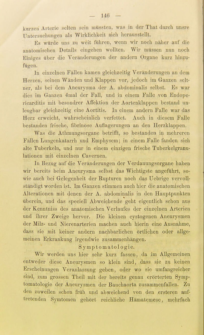kurzen Arterie selten sein müsstcn, was in der Tliat durch unsre Untersuchungen als Wirklichkeit sich herausstellt. Es würde uns zu weit führen, wenn wir noch näher auf die anatomischen Details eingehen wollten. Wir müssen nun noch Einiges über die Veränderungen der andern Organe kurz hinzu- fügen. In einzelnen Fällen kamen gleichzeitig Veränderungen an dem Herzen, seinen Wänden und Klappen vor, jedoch im Ganzen selt- ner, als bei dem Aneurysma der A. abdominalis selbst. Es war dies im Ganzen 4mal der Fall, und in einem Falle von Endope- ricarditis mit besondrer Aflfektion der Aortenklappen bestand un- leugbar gleichzeitig eine Aortitis. In einem andern Falle war das Herz erweicht, wahrscheinlich verfettet. Auch in diesem Falle bestanden frische, fibrinöse Auflagerungen an den Herzklappen. Was die Athmungsorgane betrifft, so bestanden in mehreren Fällen Lungenkatarrh und Emphysem; in einem Falle fanden sich alte Tuberkeln, und nur in einem einzigen frische Tuberkelgranu- lationen mit einzelnen Cavernen. In Bezug auf die Veränderungen der Verdauungsorgane haben wir bereits beim Aneurysma selbst das Wichtigste angeführt, so- wie auch bei Gelegenheit der Rupturen noch das Uebrige vervoll- ständigt worden ist. Im Ganzen stimmen auch hier die anatomischen Alterationen mit denen der A. abdominalis in den Hauptpunkten überein, und das speciell Abweichende geht eigentlich schon aus der Kenntniss des anatomischen Verlaufes der einzelnen Arterien und ihrer Zweige hervor. Hie kleinen cystogenen Aneurysmen der Milz- und Nierenarterien machen auch hierin eine Ausnahme, dass sie mit keiner andern nachbarlichen örtlichen oder allge- meinen Erkrankung irgendwie zusammenhängen. Symptomatologie. Wir werden uns hier sehr kurz fassen, da im Allgemeinen entweder diese Aneurysmen so klein sind, dass sie zu keinen Erscheinungen Veranlassung geben, oder wo sie umfangreicher sind, zum grossen Theil mit der bereits genau erörterten Symp- tomatologie der Aneurysmen der Bauchaorta zusammenfallen. Zu den zuweilen schon früh und abweichend von den ersteren auf- tretenden Symtomeu gehört reichliche Hämatemese, mehrfach