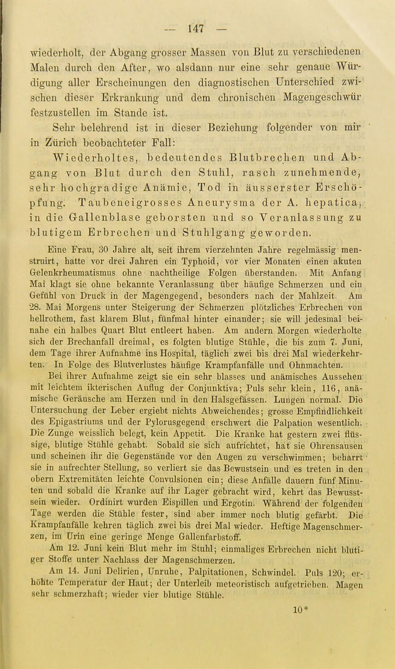 wiederholt, der Abgang grosser Massen von Blut zu verschiedenen Malen durch den After, wo alsdann nur eine sehr genaue Wür- digung aller Erscheinungen den diagnostischen Unterschied zwi- schen dieser Erkrankung und dem chronischen Magengeschwür festzustellen im Stande ist. Sehr belehrend ist in dieser Beziehung folgender von mir in Zürich beobachteter Fall: Wiederholtes, bedeutendes Blutbrechen und Ab- gang von Blut durch den Stuhl, rasch zunehmende, sehr hochgradige Anämie, Tod in äusserster Erschö- pfung. Taubeneigrosses Aneurysma der A. hepatica, in die Gallenblase geborsten und so Veranlassung zu blutigem Erbrechen und Stuhlgang geworden. Eine Frau, 30 Jahre alt, seit ihrem vierzehnten Jahre regelmässig men- struirt, hatte vor drei Jahren ein Typhoid, vor vier Monaten einen akuten Gelenkrheumatismus ohne nachtheilige Folgen überstanden. Mit Anfang Mai klagt sie ohne bekannte Veranlassung über häufige Schmerzen und ein Gefühl von Druck in der Magengegend, besonders nach der Mahlzeit. Am 28. Mai Morgens unter Steigerung der Schmerzen plötzliches Erbrechen von hellrothem, fast klarem Blut, fünfmal hinter einander; sie will jedesmal bei- nahe ein halbes Quart Blut entleert haben. Am andern Morgen wiederholte sich der Brechanfall dreimal, es folgten blutige Stühle, die bis zum 7. Juni, dem Tage ihrer Aufnahme ins Hospital, täglich zwei bis drei Mal wiederkehr- ten. In Folge des Blutverlustes häufige Krampfanfälle und Ohnmächten. Bei ihrer Aufnahme zeigt sie ein sehr blasses und anämisches Aussehen mit leichtem ikterischen Auflug der Conjunktiva; Puls sehr klein, 116, anä- mische Geräusche am Herzen und in den Halsgefässen. Lungen normal. Die Untersuchung der Leber ergiebt nichts Abweichendes; grosse Empfindlichkeit des Epigastriums und der Pylorusgegend erschwert die Palpation wesentlich. Die Zunge weisslich belegt, kein Appetit. Die Kranke hat gestern zwei flüs- sige, blutige Stühle gehabt. Sobald sie sich aufrichtet, hat sie Ohrensausen und scheinen ihr die Gegenstände vor den Augen zu verschwimmen; beharrt sie in aufrechter Stellung, so verliert sie das Bewustsein und es treten in den Obern Extremitäten leichte Convulsionen ein; diese Anfälle dauern fünf Minu- ten und sobald die Kranke auf ihr Lager gebracht wird, kehrt das Bewusst- sein wieder. Ordinirt wurden Eispillen und Ergotin. Während der folgenden Tage werden die Stühle fester, sind aber immer noch blutig gefärbt. Die Krampfanfälle kehren täglich zwei bis drei Mal wieder. Heftige Magenschmer- zen, im Urin eine geringe Menge GallenfarbstofiF. Am 12. Juni kein Blut mehr im Stuhl; einmaliges Erbrechen nicht bluti- ger Stofie unter Nachlass der Magenschmerzen. Am 14. Juni Delirien, Unruhe, Palpitationen, Schwindel. Puls 120; er- höhte Temperatur der Haut; der Unterleib meteoristisch aufgetrieben. Magen sehr schmerzhaft; wieder vier blutige Stühle. 10*