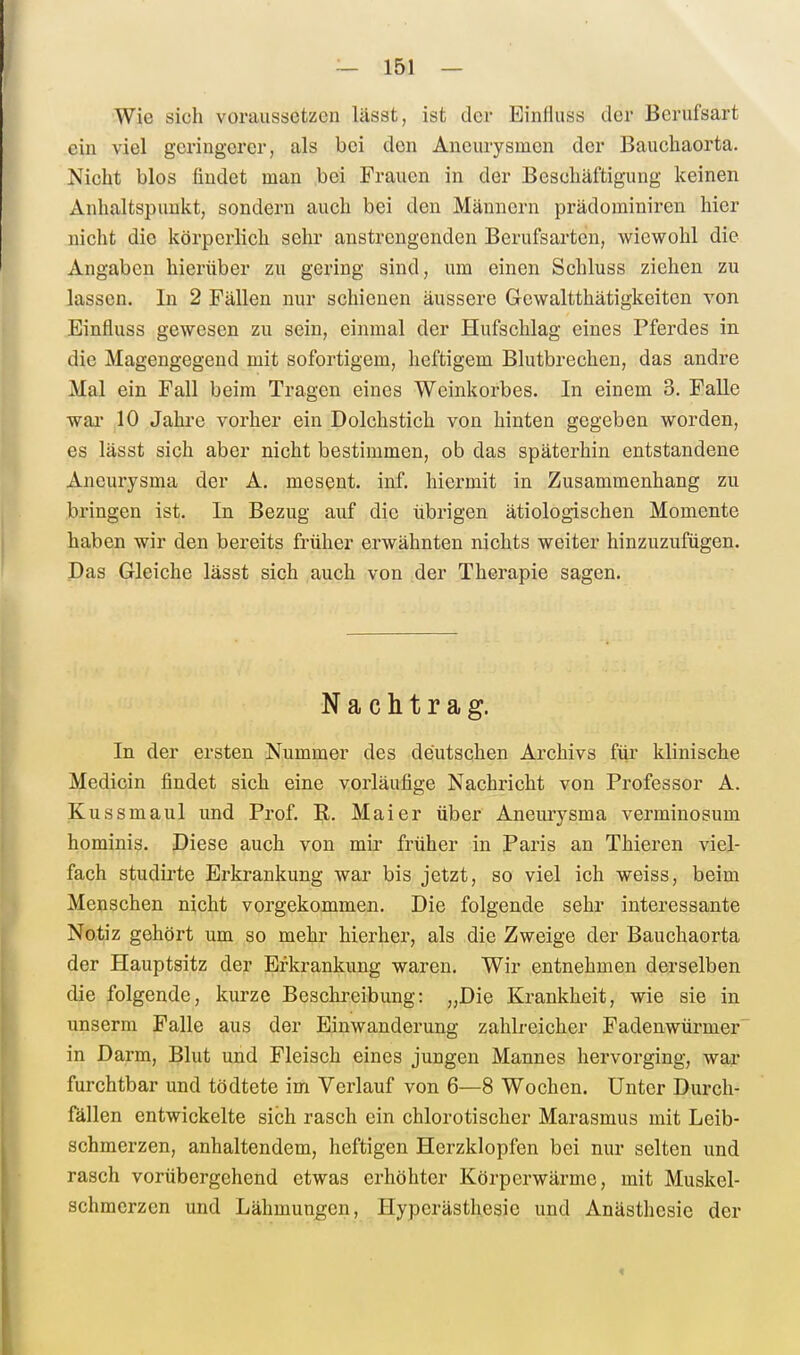 Wie sich voraussetzen lässt, ist der Einfluss der Berufsart ein viel geringerer, als bei den Aneurysmen der Bauchaorta. Nicht blos findet man bei Frauen in der Beschäftigung keinen Anhaltspunkt, sondern auch bei den Männern prädominiren hier nicht die körperlich sehr anstrengenden Berufsarten, wiewohl die Angaben hierüber zu gering sind, um einen Schluss ziehen zu lassen. In 2 Fällen nur schienen äussere Gewaltthätigkeiten von Einfluss gewesen zu sein, einmal der Hufschlag eines Pferdes in die Magengegend mit sofortigem, heftigem Blutbrechen, das andre Mal ein Fall beim Tragen eines Weinkorbes. In einem 3. Falle wai- 10 Jahre vorher ein Dolchstich von hinten gegeben worden, es lässt sich aber nicht bestimmen, ob das späterhin entstandene Aneurysma der A. mesent. inf. hiermit in Zusammenhang zu bringen ist. In Bezug auf die übrigen ätiologischen Momente haben wir den bereits früher erwähnten nichts weiter hinzuzufügen. Das Gleiche lässt sich auch von der Therapie sagen. Nachtrag. In der ersten Nummer des deutschen Archivs für klinische Medicin findet sich eine vorläufige Nachricht von Professor A. Kussmaul und Prof. R. Mai er über Aneurysma verminosum hominis. Diese auch von mir früher in Paris an Thieren viel- fach studirte Erkrankung war bis jetzt, so viel ich weiss, beim Menschen nicht vorgekommen. Die folgende sehr interessante Notiz gehört um so mehr hierher, als die Zweige der Bauchaorta der Hauptsitz der Erkrankung waren. Wir entnehmen derselben die folgende, kurze Beschreibung: „Die Krankheit, wie sie in unserm Falle aus der Einwanderung zahlreicher Fadenwürmer' in Darm, Blut und Fleisch eines jungen Mannes hervorging, war furchtbar und tödtete im Verlauf von 6—8 Wochen. Unter Durch- fällen entwickelte sich rasch ein chlorotischer Marasmus mit Leib- schmerzen, anhaltendem, heftigen Herzklopfen bei nur selten und rasch vorübergehend etwas erhöhter Körperwärme, mit Muskel- schmerzcn und Lähmungen, Hyperästhesie und Anästhesie der