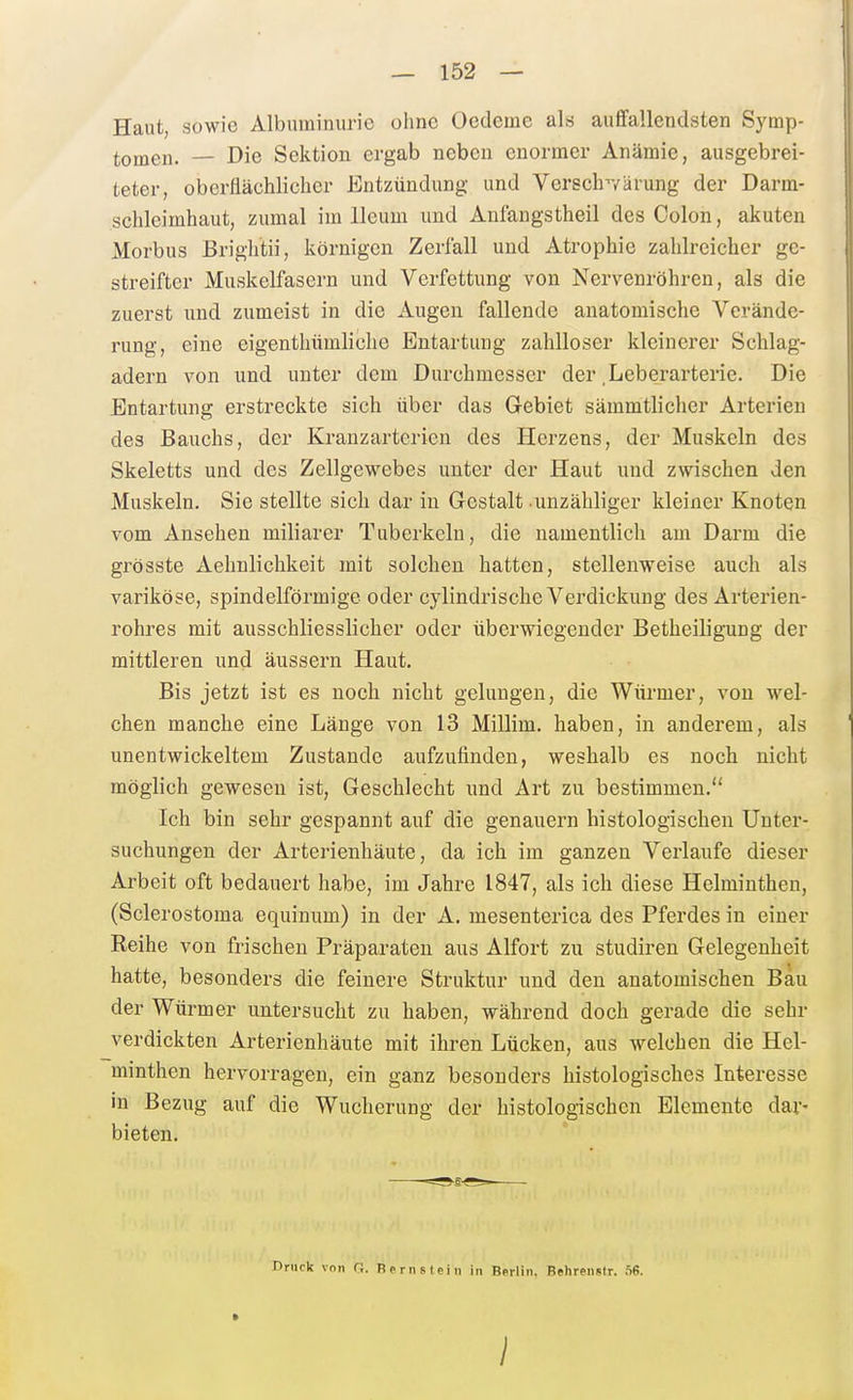Haut, sowie Albuminurie ohne Oedeme als aufifallendsten Symp- tomen. — Die Sektion ergab neben enormer Anämie, ausgebrei- teter, oberflächlicher Entzündung und Verschvärung der Darm- schleimhaut, zumal im lleum und Anfangstheil des Colon, akuten Morbus Brightii, körnigen Zerfall und Atrophie zahlreicher ge- streifter Muskelfasern und Verfettung von Nervenröhren, als die zuerst und zumeist in die Augen fallende anatomische Verände- rung, eine eigenthiimliche Entartung zahlloser kleinerer Schlag- adern von und unter dem Durchmesser der .Leberarterie. Die Entartung erstreckte sich über das Gebiet sämmtlicher Arterien des Bauchs, der Kranzarterien des Herzens, der Muskeln des Skeletts und des Zellgewebes unter der Haut und zwischen den Muskeln. Sie stellte sich dar in Gestalt unzähliger kleiner Knoten vom Ansehen miliarer Tuberkeln, die namentlich am Darm die grösste Aehnlichkeit mit solchen hatten, stellenweise auch als variköse, spindelförmige oder cylindrische Verdickung des Arterien- rohres mit ausschliesslicher oder überwiegender Betheiligung der mittleren und äussern Haut. Bis jetzt ist es noch nicht gelungen, die Würmer, von wel- chen manche eine Länge von 13 Millim. haben, in anderem, als unentwickeltem Zustande aufzufinden, weshalb es noch nicht möglich gewesen ist, Geschlecht und Art zu bestimmen. Ich bin sehr gespannt auf die genauem histologischen Unter- suchungen der Arterienhäute, da ich im ganzen Verlaufe dieser Arbeit oft bedauert habe, im Jahre 1847, als ich diese Helminthen, (Sclerostoma equinum) in der A. mesenterica des Pferdes in einer Reihe von frischen Präparaten aus Alfort zu studiren Gelegenheit hatte, besonders die feinere Struktur und den anatomischen Bau der Würmer untersucht zu haben, während doch gerade die sehr verdickten Arterienhäute mit ihren Lücken, aus welchen die Hel- minthen hervorragen, ein ganz besonders histologisches Interesse in Bezug auf die Wucherung der histologischen Elemente dar- bieten. Druck von G. Bernstein in Berlin. Behrenstr. nS. I