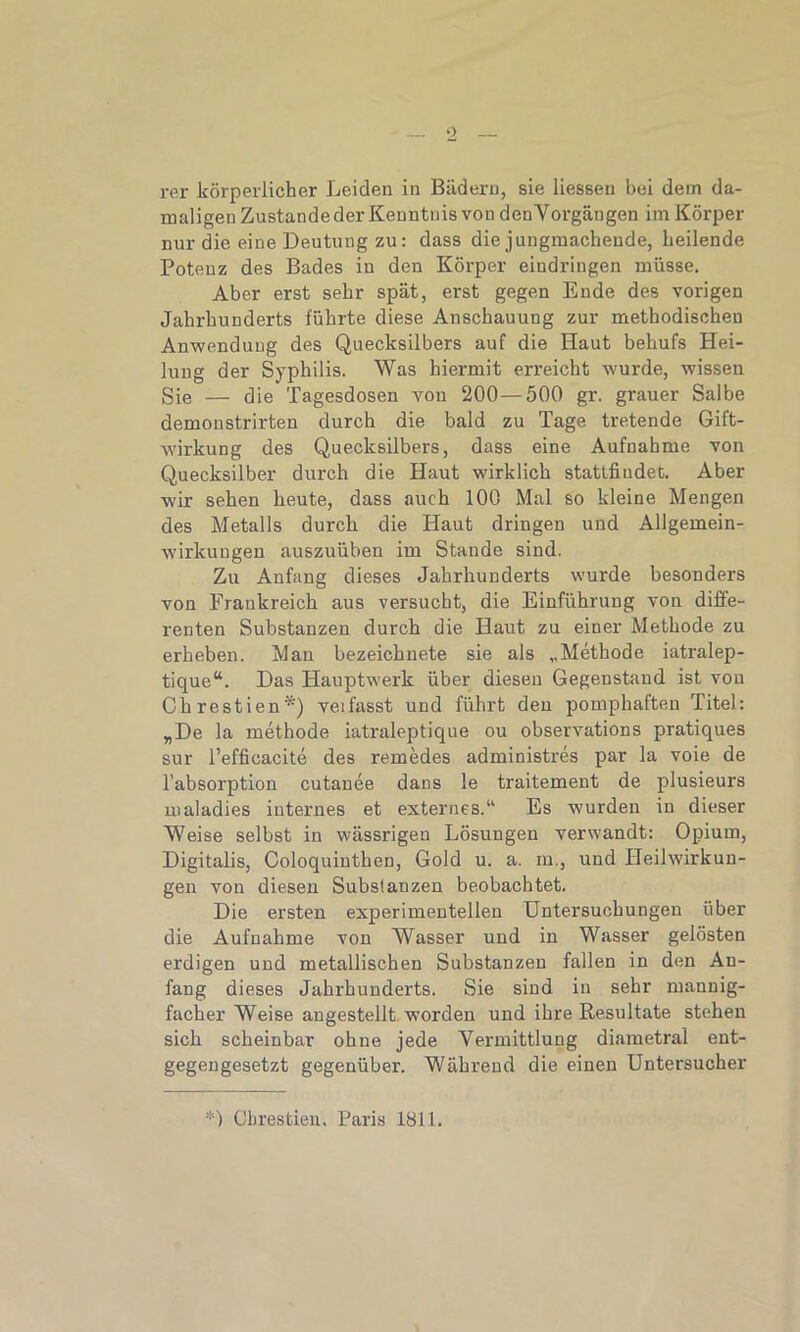 rer körperlicher Leiden in Bädern, sie Hessen bei dem da- maligen Zustandeder Kenntnis von denVorgängen im Körper nur die eine Deutung zu: dass die jungmachende, heilende Potenz des Bades in den Körper eindringen müsse. Aber erst sehr spät, erst gegen Ende des vorigen Jahrhunderts führte diese Anschauung zur methodischen Anwendung des Quecksilbers auf die Haut behufs Hei- lung der Syphilis. Was hiermit erreicht wurde, wissen Sie — die Tagesdosen von 200—500 gr. grauer Salbe demonstrirten durch die bald zu Tage tretende Gift- wirkung des Quecksilbers, dass eine Aufnahme von Quecksilber durch die Haut wirklich stattfindeD. Aber wir sehen heute, dass auch 100 Mal so kleine Mengen des Metalls durch die Haut dringen und Allgemein- wirkungen auszuüben im Stande sind. Zu Anfang dieses Jahrhunderts wurde besonders von Frankreich aus versucht, die Einführung von diffe- renten Substanzen durch die Haut zu einer Methode zu erheben. Mau bezeichnete sie als „Methode iatralep- tique“. Das Hauptwerk über diesen Gegenstand ist von Chrestien*') veifasst und führt den pomphaften Titel: „De la methode iatraleptique ou observations pratiques sur l’efficacite des remedes administres par la voie de l’absorption cutanee dans le traitement de plusieurs maladies internes et externes.“ Es wurden in dieser Weise selbst in wässrigen Lösungen verwandt: Opium, Digitalis, Coloquinthen, Gold u. a. m., und Heilwirkun- gen von diesen Substanzen beobachtet. Die ersten experimentellen Untersuchungen über die Aufnahme von Wasser und in Wasser gelösten erdigen und metallischen Substanzen fallen in den An- fang dieses Jahrhunderts. Sie sind in sehr mannig- facher Weise augestellt worden und ihre Resultate stehen sich scheinbar ohne jede Vermittlung diametral ent- gegengesetzt gegenüber. Während die einen Untersucher *) Chrestien, Paris 1811.