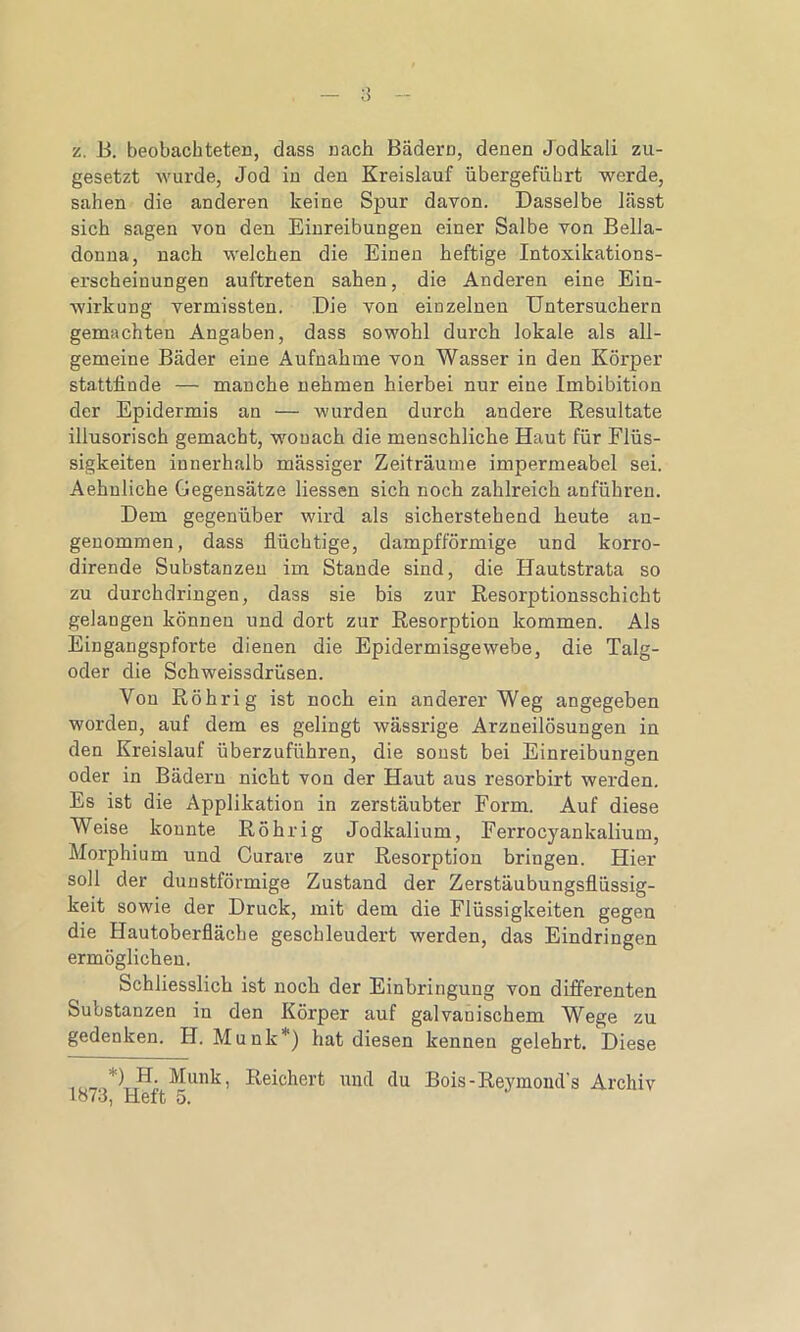 z. B. beobachteten, dass nach Bädern, denen Jodkali zu- gesetzt wurde, Jod in den Kreislauf übergeführt werde, sahen die anderen keine Spur davon. Dasselbe lässt sich sagen von den Einreibungen einer Salbe von Bella- donna, nach welchen die Einen heftige Intoxikations- erscheinungen auftreten sahen, die Anderen eine Ein- wirkung vermissten. Die von einzelnen Untersuchern gemachten Angaben, dass sowohl durch lokale als all- gemeine Bäder eine Aufnahme von Wasser in den Körper stattfinde — manche nehmen hierbei nur eine Imbibition der Epidermis an — wurden durch andere Resultate illusorisch gemacht, wonach die menschliche Haut für Flüs- sigkeiten innerhalb massiger Zeiträume impermeabel sei. Aehnliche Gegensätze Hessen sich noch zahlreich anführen. Dem gegenüber wird als sicherstehend heute an- genommen, dass flüchtige, dampfförmige und korro- dirende Substanzen im Stande sind, die Hautstrata so zu durchdringen, dass sie bis zur Resorptionsschicht gelangen können und dort zur Resorption kommen. Als Eingangspforte dienen die Epidermisgewebe, die Talg- oder die Schweissdrüsen. Von Röhrig ist noch ein anderer Weg angegeben worden, auf dem es gelingt wässrige Arzneilösungen in den Kreislauf überzuführen, die sonst bei Einreibungen oder in Bädern nicht von der Haut aus resorbirt werden. Es ist die Applikation in zerstäubter Form. Auf diese Weise konnte Röhrig Jodkalium, Ferrocyankalium, Morphium und Curare zur Resorption bringen. Hier soll der dunstförmige Zustand der Zerstäubungsflüssig- keit sowie der Druck, mit dem die Flüssigkeiten gegen die Hautoberfläche geschleudert werden, das Eindringen ermöglichen. Schliesslich ist noch der Einbringung von differenten Substanzen in den Körper auf galvanischem Wege zu gedenken. H. Munk*) hat diesen kennen gelehrt. Diese *) H. Munk, Reichert und du Bois-Reymoinl’s Archiv lo73, Heft 5.