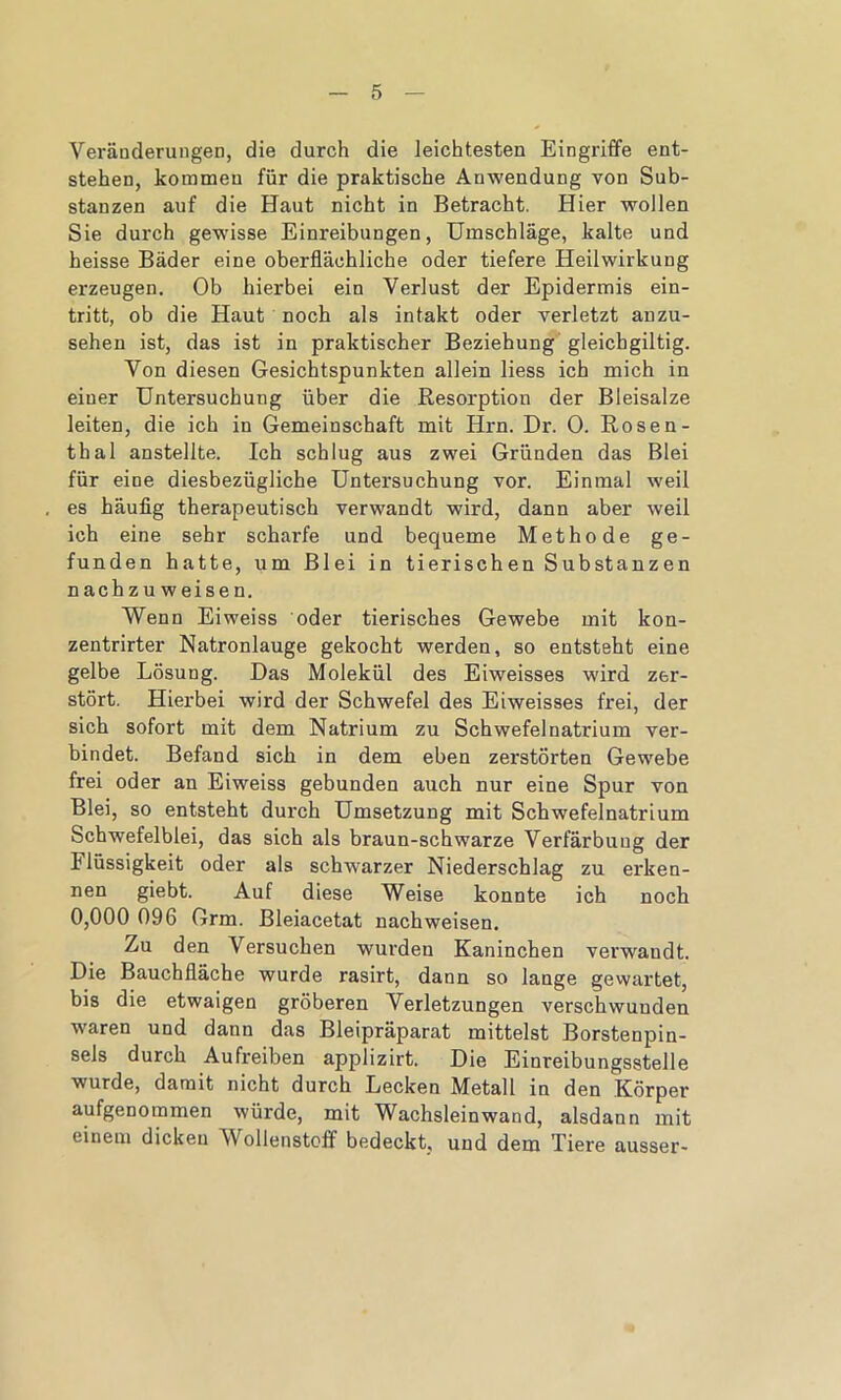 Veränderungen, die durch die leichtesten Eingriffe ent- stehen, kommen für die praktische Anwendung von Sub- stanzen auf die Haut nicht in Betracht. Hier wollen Sie durch gewisse Einreibungen, Umschläge, kalte und heisse Bäder eine oberflächliche oder tiefere Heilwirkung erzeugen. Ob hierbei ein Verlust der Epidermis ein- tritt, ob die Haut noch als intakt oder verletzt anzu- sehen ist, das ist in praktischer Beziehung gleichgiltig. Von diesen Gesichtspunkten allein liess ich mich in einer Untersuchung über die Resorption der Bleisalze leiten, die ich in Gemeinschaft mit Hrn. Dr. 0. Rosen- thal anstellte. Ich schlug aus zwei Gründen das Blei für eine diesbezügliche Untersuchung vor. Einmal weil es häufig therapeutisch verwandt wird, dann aber weil ich eine sehr scharfe und bequeme Methode ge- funden hatte, um Blei in tierischen Substanzen n ach z u w ei se n. Wenn Eiweiss oder tierisches Gewebe mit kon- zentrirter Natronlauge gekocht werden, so entsteht eine gelbe Lösung. Das Molekül des Eiweisses wird zer- stört. Hierbei wird der Schwefel des Eiweisses frei, der sich sofort mit dem Natrium zu Schwefelnatrium ver- bindet. Befand sich in dem eben zerstörten Gewebe frei oder an Eiweiss gebunden auch nur eine Spur von Blei, so entsteht durch Umsetzung mit Schwefelnatrium Schwefelblei, das sich als braun-schwarze Verfärbung der Ilüssigkeit oder als schwarzer Niederschlag zu erken- nen giebt. Auf diese Weise konnte ich noch 0,000 096 Grm. Bleiacetat nachweisen. Zu den Versuchen wurden Kaninchen verwandt. Die Bauchfläche wurde rasirt, dann so lange gewartet, bis die etwaigen gröberen Verletzungen verschwunden waren und dann das Bleipräparat mittelst Borstenpin- sels durch Aufreiben applizirt. Die Einreibungsstelle wurde, damit nicht durch Lecken Metall in den Körper aufgenommen würde, mit Wachsleinwand, alsdann mit einem dicken Wollenstoff bedeckt, und dem Tiere ausser-
