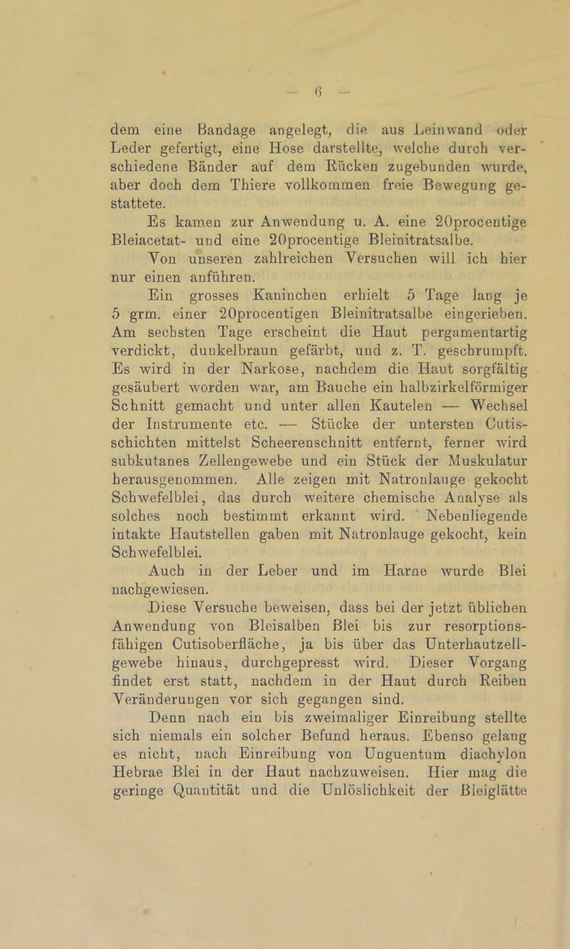 Ci dem eine Bandage angelegt, die aus Leinwand oder Leder gefertigt, eine Hose darstellte, welche durch ver- schiedene Bänder auf dem Rücken zugebunden wurde, aber doch dem Thiere vollkommen freie Bewegung ge- stattete. Es kamen zur Anwendung u. A. eine 20procentige Bleiacetat- und eine 20procentige Bleinitratsalbe. Yon unseren zahlreichen Yersuchen will ich hier nur einen anführen. Ein grosses Kaninchen erhielt 5 Tage lang je 5 grm. einer 20procentigen Bleinitratsalbe eingerieben. Am sechsten Tage erscheint die Haut pergamentartig verdickt, dunkelbraun gefärbt, und z. T. geschrumpft. Es wird in der Narkose, nachdem die Haut sorgfältig gesäubert worden war, am Bauche ein kalbzirkelförnhger Schnitt gemacht und unter allen Kautelen — Wechsel der Instrumente etc. — Stücke der untersten Cutis- schichten mittelst Scheerenschnitt entfernt, ferner wird subkutanes Zellengewebe und ein Stück der Muskulatur herausgenommen. Alle zeigen mit Natronlauge gekocht Schwefelblei, das durch weitere chemische Analyse als solches noch bestimmt erkannt wird. Nebenliegende intakte Hautstellen gaben mit Natronlauge gekocht, kein Schwefelblei. Auch in der Leber und im Harne wurde Blei nachgewiesen. Diese Versuche beweisen, dass bei der jetzt üblichen Anwendung von Bleisalben Blei bis zur resorptions- fähigen Cutisoberfläche, ja bis über das Unterhautzell- gewebe hinaus, durchgepresst wird. Dieser Vorgang findet erst statt, nachdem in der Haut durch Reiben Veränderungen vor sich gegangen sind. Denn nach ein bis zweimaliger Einreibung stellte sich niemals ein solcher Befund heraus. Ebenso gelang es nicht, nach Einreibung von Unguentum diachylou Hebrae Blei in der Haut nachzuweiseu. Hier mag die geringe Quantität und die Unlöslichkeit der Bleiglätte