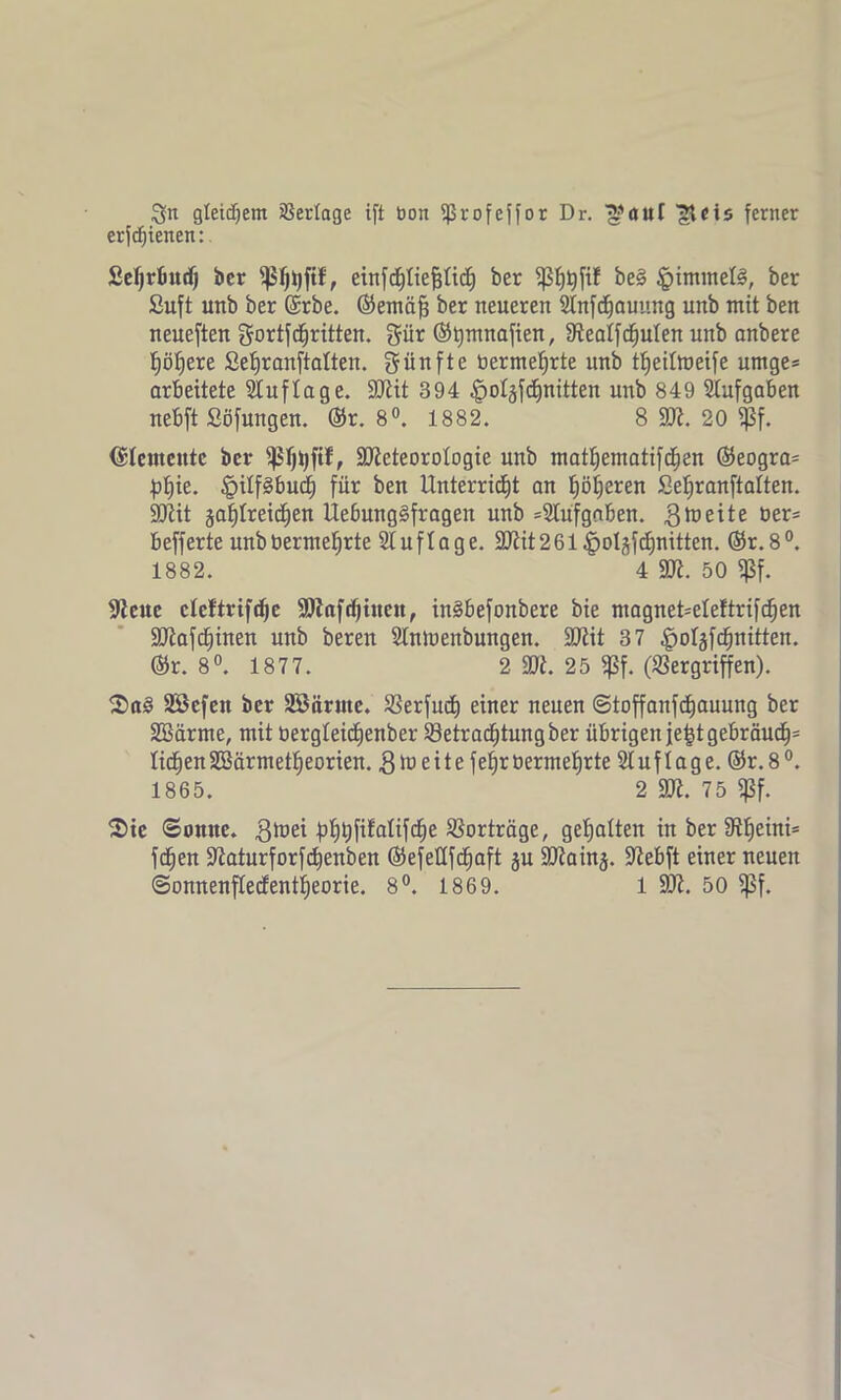 Qn gleichem Verlage ift bon ißrofeffor Dr. ™aut {Reis ferner erfdjienen:. Setjrbud) ber fjSfjhfif, einfchtiefjtict) ber $f)tyfif be§ §immel§, ber Suft unb ber @rbe. ©emäfj ber neueren Stnfchauung unb mit ben neueften gortfdjritten. gür ©tjmnafien, SRealfcfjuten unb anbere höhere Sehranftatten. fünfte nermehrte unb ttieitmeife umge* arbeitete Auflage. SRit 394 §otäfcf)nitten unb 849 Stufgaben nebft Söfungen. ©r. 8°. 1882. 8 SR. 20 fßf. Elemente ber ffSfjtjftf, SOZeteorotogie unb mathematifchen ©eogra= pf)ie. §itf3buch für ben Unterricht an höheren Sehranftatten. SJlit gasreichen UebungSfragen unb Aufgaben. gtneite üer5 befferte unbberme^rte Stuflage. SRit261 ^>oI^fcf)nitten. ©r.8°. 1882. 4 SR. 50 Sßf. Steue ctcftrifdje SRafcfjitten, in§befonbere bie magnet=eteftrifcf)en 3ftafcf)inen unb beren Stnlnenbungen. SRit 37 |>otgfchnitten. ©r. 8°. 187 7. 2 SR. 25 fßf. (Vergriffen). 2>a3 SBefen ber SBärme. Verfud) einer neuen ©toffanfdhauung ber SSärme, mit bergteichenber Betrachtung ber übrigen je^t gebräuc§= liehenSBärmettieorien. $ü> eite fe^röermefjrte Stuftage. ©r.8°. 1865. 2 SR. 75 «ßf. $te ©omte. gtuei hhhf^atifdie Vorträge, gehalten in ber tftf)eini= feiert üßaturforfchenben ©efettfcfiaft gu ÜJRaing. ÜRebft einer neuen ©onnenfteefentheorie. 8°. 1869. 1 50Z. 50 fßf.