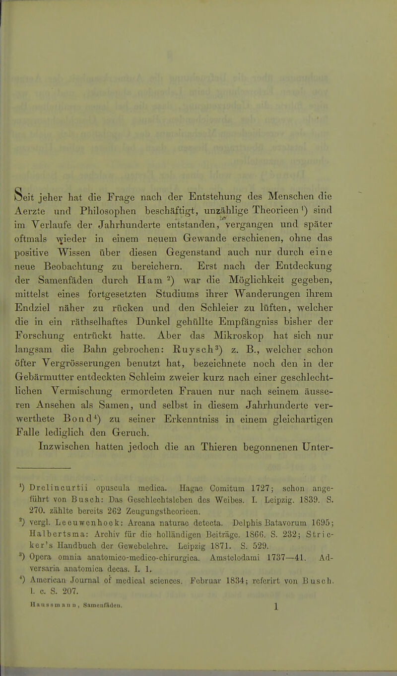 Seit jeher hat die Frage nach der Entstehung des Menschen die Aerzte und Philosophen beschäftigt, unzählige Theorieen') sind im Verlaufe der Jahrhunderte entstanden, vergangen und später oftmals -v^ißtl^i' einem neuem Gewände erscliienen, ohne das positive Wissen über diesen Gegenstand auch nur durch eine neue Beobachtung zu bereichern. Erst nach der Entdeckung der Samenfäden durch Ham 2) war die Möglichkeit gegeben, mittelst eines fortgesetzten Studiums ihrer Wanderungen ihrem Endziel näher zu rücken und den Schleier zu lüften, welcher die in ein räthselhaftes Dunkel gehüllte Empfängniss bisher der Forschung entrückt hatte. Aber das Mikroskop hat sich nur langsam die Bahn gebrochen: Ruysch^) z. B., welcher schon öfter Vergrösserungen benutzt hat, bezeichnete noch den in der Gebärmutter entdeckten Schleim zweier kurz nach einer geschlecht- lichen Vermischung ermordeten Frauen nur nach seinem äusse- ren Ansehen als Samen, und selbst in diesem Jahrhunderte ver- werthete Bond**) zu seiner Erkenntniss in einem gleichartigen Falle lediglich den Geruch. Inzwischen hatten jedoch die an Thieren begonnenen Unter- ') Drelincurtii opuscula medica. Hagae Comitura 1727; schon ange- führt von Busch: Das Geschlechtsleben des Weibes. I. Leipzig. 1839. S. 270. zählte bereits 262 Zeugungstheorieen. vergl. Leeuwcnhoek: Arcana naturae detecta. Delphis Batavorum 1G95; Ilalbcrtsma: Archiv für die holländigen Beiträge. 186G. S. 232; Stric- Ifcr's Handbuch der Gewebelehre. Leipzig 1871. S. 529. ') Opera orania anatomico-medico-chirurgica. Amstelodami 1737—41. Ad- versaria anatomica decas. I. 1. 0 American Journal of medioal sciences. Februar 1834; rcfcrirt von Busch. I. c. S. 207.