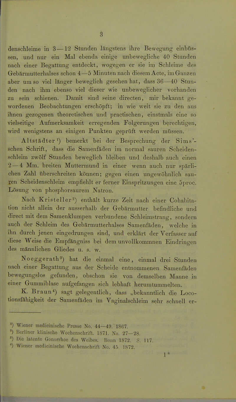 denschleime in 3 —12 Stunden längstens ihre Bewegung einbüs- sen, und nur ein Mal ebenda einige unbewegliche 40 Stunden nach einer Begattung entdeckt, wogegen er sie im Schleime des Gebcärmutterhalses schon 4—5 Minutennach diesem Acte, im Ganzen aber um so viel länger beweglich gesehen hat, dass 36—40 Stun- den nach ihm ebenso viel dieser wie unbeweglicher vorhanden zu sein schienen. Damit sind seine directen, mir bekannt ge- wordenen Beobachtungen erschöpft; in wie weit sie zu den aus ihnen gezogenen theoretischen und practischen, einstmals eine so vielseitige Aufmerksamkeit erregenden Folgerungen berechtigen, wird wenigstens an einigen Punkten geprüft werden müssen. Altstädter') bemerkt bei der Besprechung der Sims'- schen Schrift, dass die Samenfäden im normal sauren Scheiden- schleim zwölf Stunden beweglich bleiben und deshalb auch einen 2 — 4 Mm. breiten Muttermund in einer wenn auch nur spärli- chen Zahl überschreiten können; gegen einen ungewöhnlich sau- gen Scheidenschleim empfiehlt er ferner Einspritzungen eine 5proc. Lösung von phosphorsaurem Natron. Nach Kristeller^) enthält kurze Zeit nach einer Cohabita- tion nicht allein der ausserhalb der Gebärmutter befindliche und direct mit dem Saraenklumpen verbundene Schleimstrang, sondern auch der Schleim des Gebärmutterhalses Samenfäden, welche in ihn durch jenen eingedrungen sind, und erklärt der Verfasser auf diese Weise die Empfängniss bei dem unvollkommnen Eindringen des männlichen Gliedes u. s. w. Noeggerath^) hat die einmal eine, einmal drei Stunden nach einer Begattung aus der Scheide entnommenen Samejifäden bewegungslos gefunden, obschon sie von demselben Manne ni einer Gummiblase aufgefangen sich lebhaft herumtummelten. K. B raun*) sagt gelegentlich, dass „bekanntlich die Loco- tionsfähigkeit der Samenfäden im Vaginalschleim sehr schnell er- ') Wiener medicinische Presse No. 44—49. 1867. ^) ücriincr klinische Wochen.schrift. 1871. No. 27—28. Die latente Gonon-hoo des Weibe.s. Bonn 1872. S. 117. ') Wiener medicinische Wochenschrift No. 45. 1872.