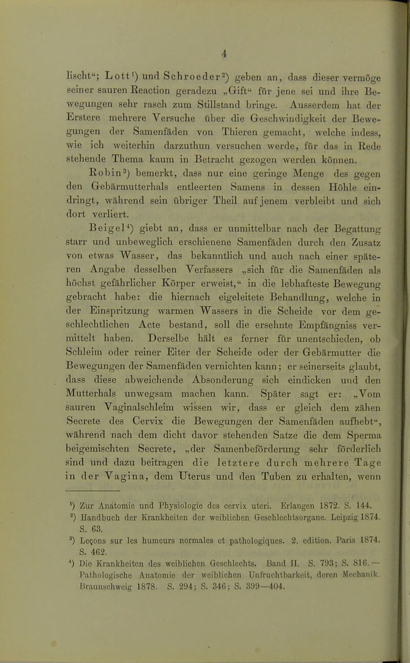 lischt; Lott') und Schroeder^) geben an, dass dieser vermöge seiner sauren Reaction geradezu „Gift für jene sei und ihre Be- wegungen sehr rasch zum Stillstand bringe. Ausserdem hat der Erstere mehrere Versuche über die Geschwindigkeit der Bewe- gungen der Samenfäden von Thieren gemaclit, welche indes«, wie ich weiterhin darzuthun versuchen werde, für das in Rede stehende Thema kaum in Betracht gezogen werden können. Robin3) bemerkt, dass nur eine geringe Menge des gegen den Gebärmutterhals entleerten Samens in dessen Höhle ein- dringt, während sein übriger Theil auf jenem verbleibt und sich dort verliert. Beigel*) giebt an, dasa er unmittelbar nach der Begattung starr und unbeweglich erschienene Samenfäden durch den Zusatz von etwas Wasser, das bekanntlich und auch nach einer späte- ren Angabe desselben Verfassers „sich für die Samenfäden als höchst gefähi-licher Körper erweist, in die lebhafteste Bewegung gebracht habe: die hiex-nach eigeleitete Behandlung, welche in der Einspritzung warmen Wassers in die Scheide vor dem ge- schlechtlichen Acte bestand, soll die ersehnte Empfängniss ver- mittelt haben. Derselbe hält es ferner für unentschieden, ob Schleim oder reiner Eiter der Scheide oder der Gebärmutter die Bewegungen der Samenfäden vernichten kann; er seinerseits glaubt, dass diese abweichende Absonderung sich eindicken und den Mutterhals unwegsam machen kann. Später sagt er: „Vom sauren Vaginalschleim wissen wir, dass er gleich dem zähen Secrete des Cervix die Bewegungen der Samenfäden aufhebt, während nach dem dicht davor stehenden Satze die dem Sperma beigemischten Secrete, „der Samenbeförderung sehr förderlich sind und dazu beitragen die letztere durch mehrere Tage in der Vagina, dem Uterus und den Tuben zu erhalten, wenn ') Zur Anatomie und Physiologie des cervix uteri. Erlangen 1872. S. 144. ^) Handbuch der Krankheiten der weihlichen Geschlechtsorgane. Leipzig 1S74. S. 63. LcQons Sur les humeurs normales et pathologiques. 2. cdition. Paris 1874. S. 462. '') Die Krankheiten des weiblichen Geschlechts. Band II. S. 793; S. 81G.— Pathologische Anatomie der weiblichen Unfruchtbarkeit, deren Mechanik. Braunschweig 1878. S. 294; S. 346; S. 399—404.