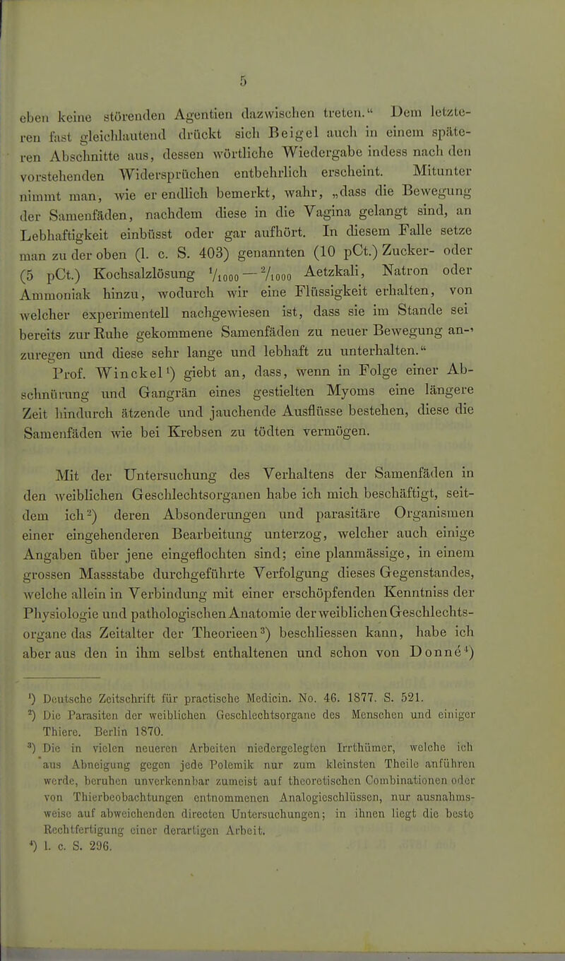 eben keine störenden Agenden dazwischen ti-eten. Dem letzte- ren fast gleichlautend drückt sich Beigel auch in einem späte- ren Abschnitte aus, dessen wörtliche Wiedergabe indess nach den vorstehenden Widersprüchen entbehrlich erscheint. Mitunter nimmt man, wie er endlich bemerkt, wahr, „dass die Bewegung der Samenfäden, nachdem diese in die Vagina gelangt sind, an Lebhaftigkeit einbüsst oder gar aufhört. In diesem Falle setze man zu der oben (1. c. S. 403) genannten (10 pCt.) Zucker- oder (5 pCt.) Kochsalzlösung Viooo —Viooo Aetzkali, Natron oder Ammoniak hinzu, wodurch wir eine Flüssigkeit erhalten, von welcher experimentell nachgewiesen ist, dass sie im Stande sei bereits zur Kuhe gekommene Samenfäden zu neuer Bewegung an-' zuregen und diese sehr lange und lebhaft zu unterhalten. Prof. Win ekel') giebt an, dass, wenn in Folge einer Ab- schnürung imd Gangrän eines gestielten Myoms eine längere Zeit hindurch ätzende und jauchende Ausflüsse bestehen, diese die Samenfäden wie bei Krebsen zu tödten vermögen. Mit der Untersuchung des Verhaltens der Samenfäden in den Aveiblichen Geschlechtsorganen habe ich mich beschäftigt, seit- dem ich-) deren Absonderungen und parasitäre Organismen einer eingehenderen Bearbeitung unterzog, welcher auch einige Angaben über jene eingeflochten sind; eine planmässige, in einem grossen Massstabe durchgeführte Verfolgung dieses Gegenstandes, welche allein in Verbindung mit einer erschöpfenden Kenntniss der Phy.«iologic und pathologischen Anatomie der weiblichen Geschlechts- organe das Zeitalter der Theorieen^) beschliessen kann, habe ich aber aus den in ihm selbst enthaltenen und schon von Donne*) ') Deutsche Zeitschrift für practische Medicin. No. 46. 1877. S. 521. Die Parasiten der weiblichen Geschlechtsorgane des Menschen und einiger Thierc. Berlin 1870. ') Die in vielen neueren Arbeiten niedergelegten Irrthümer, welche ich aus Abneigung gegen jede Polemik nur zum kleinsten Theilc anführen werde, beruhen unverkennbar zumeist auf theoretischen Coinbinationen oder von Thierbeobachtungen entnommenen Analogieschlüssen, nur ausnahms- weise auf abweichenden direoten Untersuchungen; in ihnen liegt die beste Rechtfertigung einer derartigen Arbeit, *) l. c. S. 296.