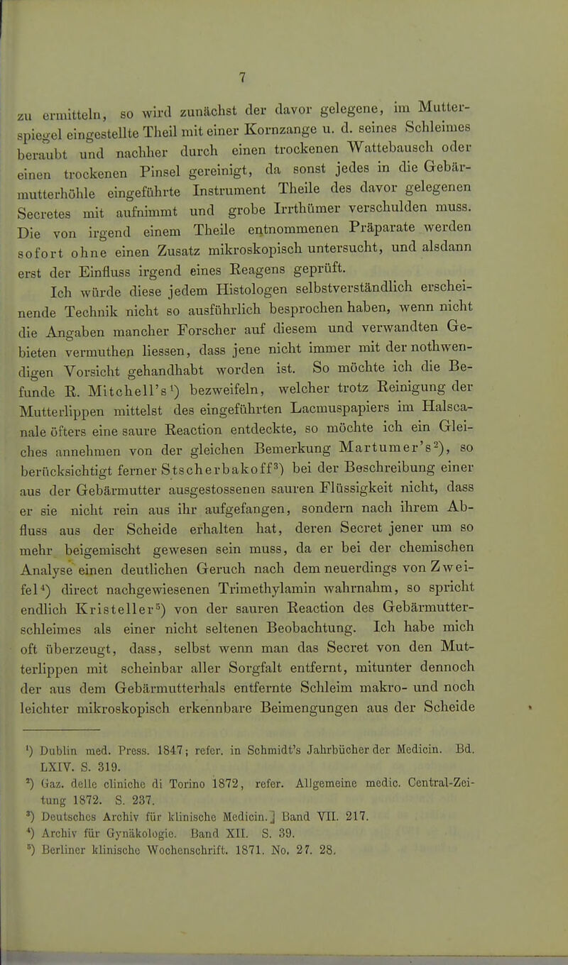 zu ennltteln, so wird zunächst der davor gelegene, im Mutter- spiegel eingestellte Theil mit einer Kornzange u. d. seines Schleimes beraubt und nachher durch einen trockenen Wattebausch oder einen trockenen Pinsel gereinigt, da sonst jedes in die Gebär- nmtterhöhle eingeführte Instrument Theile des davor gelegenen Secretes mit aufnimmt und grobe Irrthümer verschulden muss. Die von irgend einem TheUe entnommenen Präparate werden sofort ohne einen Zusatz mikroskopisch untersucht, und alsdann erst der Einfluss irgend eines Reagens geprüft. Ich würde diese jedem Histologen selbstverständlich erschei- nende Technik nicht so ausführlich besprochen haben, wenn nicht die Angaben mancher Forscher auf diesem und verwandten Ge- bieten vermuthen Hessen, dass jene nicht immer mit der nothwen- digen Vorsicht gehandhabt worden ist. So mochte ich die Be- funde R. Mitchell'si) bezweifeln, welcher trotz Reinigung der Mutterlippen mittelst des eingeführten Lacmuspapiers im Halsca- nale öfters eine saure Reaction entdeckte, so möchte ich ein Glei- ches annehmen von der gleichen Bemerkung Mar tum er's 2), so berücksichtigt ferner Stscherbakoff 3) bei der Beschreibung einer aus der Gebärmutter ausgestossenen sauren Flüssigkeit nicht, dass er sie nicht rein aus ihr aufgefangen, sondern nach ihrem Ab- fluss aus der Scheide erhalten hat, deren Secret jener um so mehr beigemischt gewesen sein muss, da er bei der chemischen Analyse einen deutlichen Geruch nach dem neuerdings von Zwei- fel •*) direct nachgewiesenen Trimethylamin wahrnahm, so spricht endlich Kr ist eil er'') von der sauren Reaction des Gebärmutter- schleimes als einer nicht seltenen Beobachtung. Ich habe mich oft überzeugt, dass, selbst wenn man das Secret von den Mut- terlippen mit scheinbar aller Sorgfalt entfernt, mitunter dennoch der aus dem Gebärmutterhals entfernte Schleim makro- und noch leichter mikroskopisch erkennbare Beimengungen aus der Scheide ') Dublin med. Press. 1847; refcr. in Sohmidt's Jahrbücher der Medicin. Bd. LXIV. S. 319. üaz. delle cliniche di Torino 1872, refer. AlJgemeine media. Central-Zei- tung 1872. S. 237. ') Deutsches Archiv für klinische Medicin.] Band VII. 217. *) Archiv für Gynükolügie. Band XII. S. 39. '■') Berliner klinische Wochenschrift. 1871. No. 27. 28,