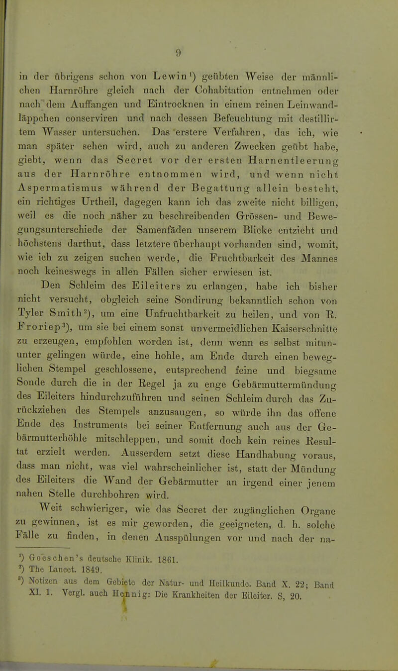 in der übrigens schon von Lewin') geübten Weise der männli- chen Harnröhre gleich nach der Cohabitation entnehmen oder nacirdem Auffangen und Eintrocknen in einem reinen Lcinwand- lilppchen conserviren und nach dessen Befeuchtung mit destillir- tem Wasser untersuchen. Das erstere Verfahren, das ich, wie man später sehen wird, auch zu anderen Zwecken geübt habe, giebt, wenn das Secret vor der ersten Harnentleerung aus der Harnröhre entnommen wird, und wenn nicht Asperraatismus während der Begattung allein besteht, ein richtiges Urtheil, dagegen kann ich das zweite nicht billigen, weil es die noch näher zu beschreibenden Grössen- und Bewe- gungsunterschiede der Samenfäden unserem Blicke entzieht und höchstens darthut, dass letztere überhaupt vorhanden sind, Avomit, wie ich zu zeigen suchen werde, die Fruchtbarkeit des Mannes noch keineswegs in allen Fällen sicher er^viesen ist. Den Schleim des Eileiters zu erlangen, habe ich bisher nicht versucht, obgleich seine Sondirung bekanntlich schon von Tyler Smith-), um eine Unfruchtbarkeit zu heilen, und von R. Froriep^), um sie bei einem sonst unvermeidlichen Kaiserschnitte zu erzeugen, empfohlen worden ist, denn wenn es selbst mitun- unter gelingen würde, eine hohle, am Ende durch einen beweg- lichen Stempel geschlossene, entsprechend feine und biegsame Sonde durch die in der Regel ja zu enge Gebärmuttermündung des Eileiters hindurchzuführen und seinen Schleim durch das Zu- rückziehen des Stempels anzusaugen, so würde ihn das offene Ende des Instruments bei seiner Entfernung auch aus der Ge- bärmutterhöhle mitschleppen, und somit doch kein reines Resul- tat erzielt Averden. Ausserdem setzt diese Handhabung voraus, dass man nicht, was viel wahrscheinlicher ist, statt der Mündung des Eileiters die Wand der Gebärmutter an irgend einer jenem nahen Stelle durchbohren wird. Weit schwieriger, wie das Secret der zugänglichen Organe zu gewinnen, ist es mir geworden, die geeigneten, d. Ii. solche Fälle zu finden, in denen Ausspülungen vor und nach der na- ') Go'cschen's deutsche Klinik. 1861. ^ The Lancet. 1849. ') Notizen aus dem Gebiete der Natur- und Heilkunde. Band X. 22; Band XI. 1. Vergl. auch He,Duig: Die KranTiheiten der Eileiter. S, 20.