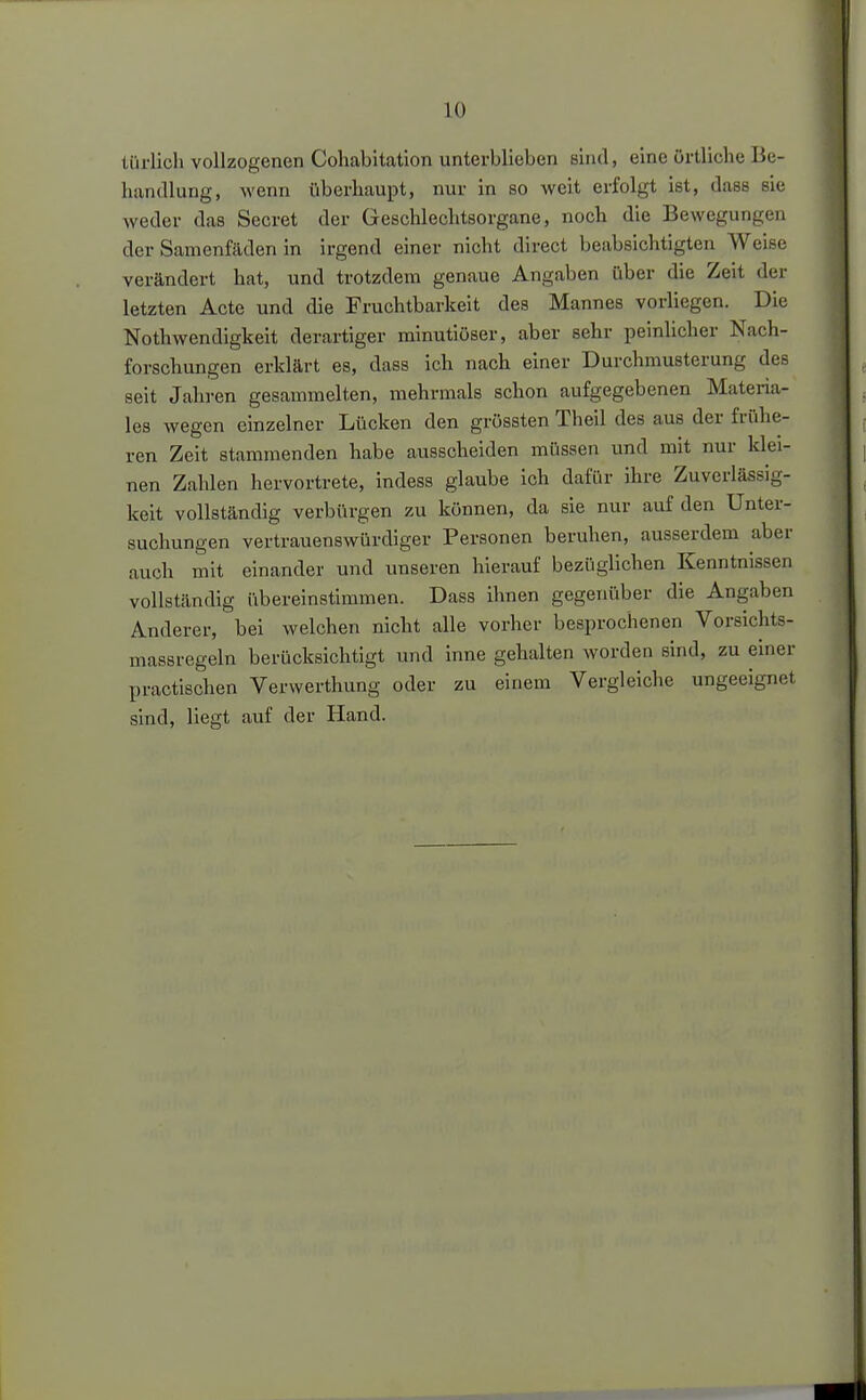 türlicli vollzogenen Cohabitation unterblieben sind, eine örtliche Be- handlung, wenn überhaupt, nur in so weit erfolgt ist, dass sie weder das Secret der Geschlechtsorgane, noch die Bewegungen der Samenfäden in irgend einer nicht direct beabsichtigten Weise verändert hat, und trotzdem genaue Angaben über die Zeit der letzten Acte und die Fruchtbarkeit des Mannes vorliegen. Die Nothwendigkeit derartiger minutiöser, aber sehr peinlicher Nach- forschungen erklärt es, dass ich nach einer Durchmusterung des seit Jahi-en gesammelten, mehrmals schon aufgegebenen Materia- les wegen einzelner Lücken den grössten Theil des aus der frühe- ren Zeit stammenden habe ausscheiden müssen und mit nur klei- nen Zahlen hervortrete, indess glaube ich dafür ihre Zuverlässig- keit vollständig verbürgen zu können, da sie nur auf den Unter- suchungen vertrauenswürdiger Personen beruhen, ausserdem aber auch mit einander und unseren hierauf bezüglichen Kenntnissen vollständig übereinstimmen. Dass ihnen gegenüber die Angaben Anderer, bei welchen nicht alle vorher besprochenen Vorsichts- massregeln berücksichtigt und inne gehalten worden sind, zu einer practischen Verwerthung oder zu einem Vergleiche ungeeignet sind, liegt auf der Hand.