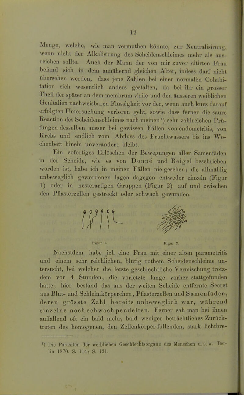 Menge, welche, wie luaii vermutlieii könnte, zur Neutralisirung, wenn nicht der Alkalisirung des Scheidenschleimes mehr als aus- reichen sollte. Auch der Mann der von mir zuvor citirten Frau bcland sich in dem annähernd gleichen Alter, indess darf nicht übersehen werden, dass jene Zahlen bei einer normalen Cohabi- tation sich wesentlich anders gestalten, da bei ihr ein grosser Theil der später an dem membrum virile und den äusseren weiblichen Genitalien nachweisbaren Flüssigkeit vor der, wenn auch kurz darauf erfolgten Untersuchung verloren geht, sowie dass ferner die saure Reaction des Scheidenschleimes nach meinen ') sehr zahlreichen Prü- fungen desselben ausser bei gewissen Fällen von endometritis, von Krebs und endlich vom Abfluss des Fruchtwassers bis ins Wo- chenbett hinein unverändert bleibt. Ein sofortiges Erlöschen der Bewegungen aller Samenfäden in der Scheide, wie es von Donnö und Beigel beschrieben worden ist, habe ich in meinen Fällen nie gesehen; die allmählig unbeweglich gewordenen lagen dagegen entweder einzeln (Figur 1) oder in nesterartigen Gruppen (Figur 2) auf und zwischen den Pflasterzellen gestreckt oder schwach gewunden. Fii;iir 1. Figur 2. Nächstdem habe ich eine Frau mit einer alten parametritis und einem sehr reichlichen, blutig rothem Scheidenschleime un- tersucht, bei welcher die letzte geschlechtliche Vermischung trotz- dem vor 4 Stunden, die vorletzte lange vorher stattgefunden hatte; hier bestand das aus der weiten Scheide entfernte Secret aus Blut- und Scldeimkörperchen, Pflasterzellen und Samenfäden, deren grösste Zahl bereits unbeweglich war, während einzelne noch schwach pendelten. Ferner sah man bei ihnen auffallend oft ein bald mehr, bald weniger beträchtliches Zurück- treten des homogenen, den Zellenkörper füllenden, stark lichtbre- ') Die Parasiten der weiblichen Geschlccttsorgauc des Menschen u. s. w. Ber- Un 1870. S. 114; S. 121.