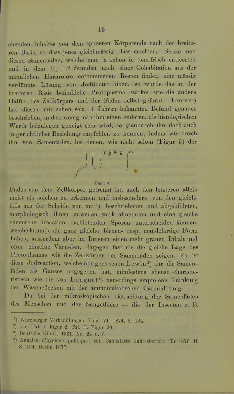 ch enden Inhaltes von dem spitzeren Körperende nach der breite- ren Basis, so dass jenes gleichmässig blass erschien. Setzte man diesen Samenfäden, welche man ja schon in dem frisch entleerten und in dem V4 — 2 Stunden nach einer Cohabitation aus der männlichen Harnröhre entnommenen Kesten findet, eine massig verdünnte Lösung von Jodtinctur hinzu, so wurde das an der breiteren Basis befindliche Protoplasma stärker wie die andere Hälfte des Zellkörpers xmd der Faden selbst gefärbt. Eimer') hat diesen mir schon seit 11 Jahren bekannten Befund genauer beschrieben, und so wenig man ihm einen anderen, als histologischen Werth beizulegen geneigt sein wird, so glaube ich ihn doch auch in gerichtlicher Beziehung empfehlen zu können, indem wir durch ihn von Samenfäden, bei denen, wie nicht selten (Figur 3) der • Figur 3. Faden von dem Zellkörper getrennt ist, auch den letzteren allein meist als solchen zu erkennen und insbesondere von den gleich- falls aus der Scheide von mir^) beschriebenen und abgebildeten, morphologisch ihnen zuweilen stark ähnelnden und eine gleiche chemische Reaction darbietenden Sporen unterscheiden können, welche kaum je die ganz gleiche birnen- resp. mandelartige Form haben, ausserdem aber im Inneren einen mehr grauen Inhalt und öfter einzelne Vacuolen, dagegen fast nie die gleiche Lage des Protoplasmas wie die Zellkörper der Samenfäden zeigen. Es ist diese Jodreaction, welche übrigens schon Lewin 3) für die Samen- fäden als Ganzes angegeben hat, mindestens ebenso characte- ristisch wie die von Longuet*) neuerdings empfolene Tränkung der Wäscheflecken mit der ammoniakalischen Carminlösuns. Da bei der mikroskopischen Betrachtung der Samenfäden des Menschen uud der Säugetliiere — die der Insecten z. B. ') Würzburger Verhandlungen. Band VI. 1874. S. 124. ') 1. c. Taf. I. Figur 2. Taf. II. Figur 20. Deutsche Klinik. 1861. No. 24 u. f. Annalcs d'hygiene publique; rcf. Cannstatts Jahresbericht für 1S76. H. S. 494. Berlin 1877.