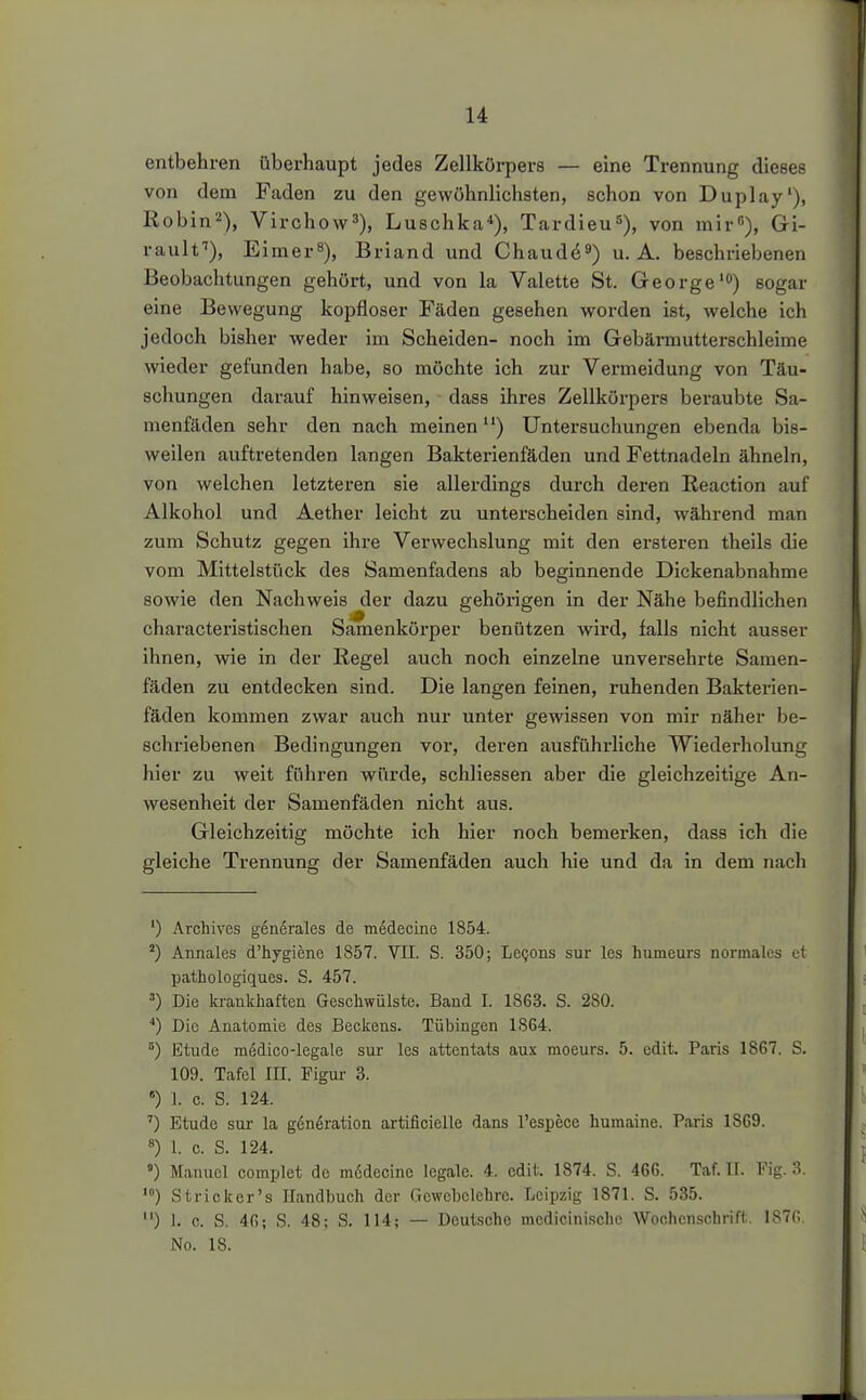 entbehren überhaupt jedes Zellkörpers — eine Trennung dieses von dem Faden zu den gewöhnlichsten, schon von Duplay'), Robin^), Virchow^), Luschka*), Tardieu^), von mir), Gi- raulf), Eimer^), Briand und Chaud^^) u. A. beschriebenen Beobachtungen gehört, und von la Valette St. George') sogar eine Bewegung kopfloser Fäden gesehen worden ist, welche ich jedoch bisher weder im Scheiden- noch im Gebärmutterschleime wieder gefunden habe, so möchte ich zur Vermeidung von Täu- schungen darauf hinweisen, dass ihres Zellkörpers beraubte Sa- menfäden sehr den nach meinen ) Untersuchungen ebenda bis- weilen auftretenden langen Bakterienfäden und Fettnadeln ähneln, von welchen letzteren sie allerdings durch deren Reaction auf Alkohol und Aether leicht zu unterscheiden sind, während man zum Schutz gegen ihre Verwechslung mit den ersteren theils die vom Mittelstück des Samenfadens ab beginnende Dickenabnahme sowie den Nachweis der dazu gehörigen in der Nähe befindlichen characteristischen Samenköi-per benützen wird, falls nicht ausser ihnen, wie in der Regel auch noch einzelne unversehrte Samen- fäden zu entdecken sind. Die langen feinen, ruhenden Bakterien- fäden kommen zwar auch nur unter gewissen von mir näher be- schriebenen Bedingungen vor, deren ausführliche Wiederholung hier zu weit führen würde, schliessen aber die gleichzeitige An- wesenheit der Samenfäden nicht aus. Gleichzeitig möchte ich hier noch bemerken, dass ich die gleiche Trennung der Samenfäden auch hie und da in dem nach ') Archives g6nerales de medecine 1854. ') Annales d'hygiene 1857. VII. S. 350; LeQons sur les humeurs normales et pathologiques. S. 457. ') Die krankhaftea Geschwülste. Band 1. 1863. S. 280. ■*) Die Anatomie des Beckens. Tübingen 1SG4. ^) Etüde medico-legale sur les attentats aux moeurs. 5. edit. Paris 1867. S. 109. Tafel III. Figur 3. «) 1. c. S. 124. ') Etüde sur la generation artificielle dans l'espece humaine. Paris 1869. 8) 1. c. S. 124. ) Manuel complet de m6decinc legale. 4. cdiL 1874. S. 466. Taf. ü. Fig. 3. Stricker's Handbuch der Gewebelehre. Leipzig 1871. S. 535. ) 1. c. S. 40; S. 48; S. 114; — Deutsche medicinischc Wochenschrift. 187(1 No. 18.