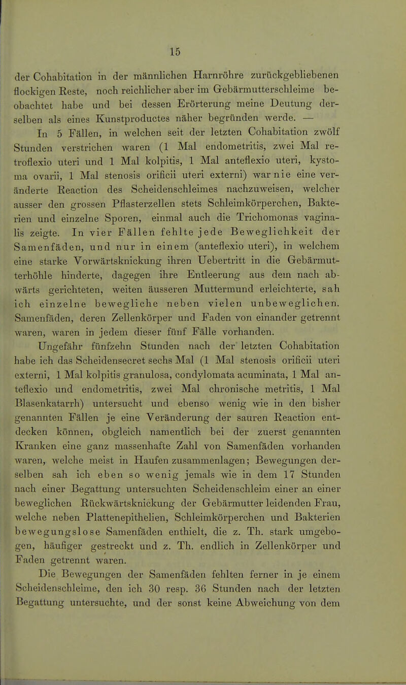 der Cohabitatlon in der männlichen Harnröhre zurückgebliebenen flockigen Reste, noch reichlicher aber im Gebärmutterschleime be- obachtet habe und bei dessen Erörterung meine Deutung der- selben als eines Kunstproductes näher begründen werde. — In 5 Fällen, in welchen seit der letzten Cohabitatlon zwölf Stunden verstrichen waren (1 Mal endometritis, zwei Mal re- troflexio uteri und 1 Mal kolpitis, 1 Mal anteflexio uteri, kysto- ma ovarii, 1 Mal Stenosis orificii uteri externi) war nie eine ver- änderte Reaction des Scheidenschleimes nachzuweisen, welcher ausser den grossen Pflasterzellen stets Schleimkörperchen, Bakte- rien und einzelne Sporen, einmal auch die Trichomonas vagina- lis zeigte. In vier Fällen fehlte jede Beweglichkeit der Samenfäden, und nur in einem (anteflexio uteri), in welchem eine starke Vorwärtsknickung ihren Uebertritt in die Gebärmut- terhöhle hinderte, dagegen ihre Entleerung aus dem nach ab- wärts gerichteten, weiten äusseren Muttermund erleichterte, sah ich einzelne bewegliche neben vielen unbeweglichen. Samenfäden, deren Zellenkörper und Faden von einander getrennt waren, waren in jedem dieser fünf Fälle vorhanden. Ungefähr fünfzehn Stunden nach der letzten Cohabitation habe ich das Scheidensecret sechs Mal (1 Mal Stenosis orificii uteri externi, 1 Mal kolpitis granulosa, condylomata acuminata, 1 Mal an- teflexio und endometritis, zwei Mal chronische metritis, 1 Mal Blasenkatarrh) untersucht und ebenso wenig wie in den bisher genannten Fällen je eine Veränderung der sauren Reaction ent- decken können, obgleich namentlich bei der zuerst genannten Kranken eine ganz massenhafte Zahl von Samenfäden vorhanden waren, welche meist in Haufen zusammenlagen; Bewegungen der- selben sah ich eben so wenig jemals wie in dem 17 Stunden nach einer Begattung untersuchten Scheidenschleim einer an einer beweglichen Rückwärtsknickung der Gebärmutter leidenden Frau, welche neben Plattenepithelien, Schleimkörperchen und Bakterien bewegungslose Samenfäden enthielt, die z. Th. stark umgebo- gen, häufiger gestreckt und z. Th. endlich in Zellenkörper und Faden getrennt waren. Die Bewegungen der Samenfäden fehlten ferner in je einem Scheidenschleime, den ich 30 resp. 36 Stunden nach der letzten Begattung untersuchte, und der sonst keine Abweichung von dem