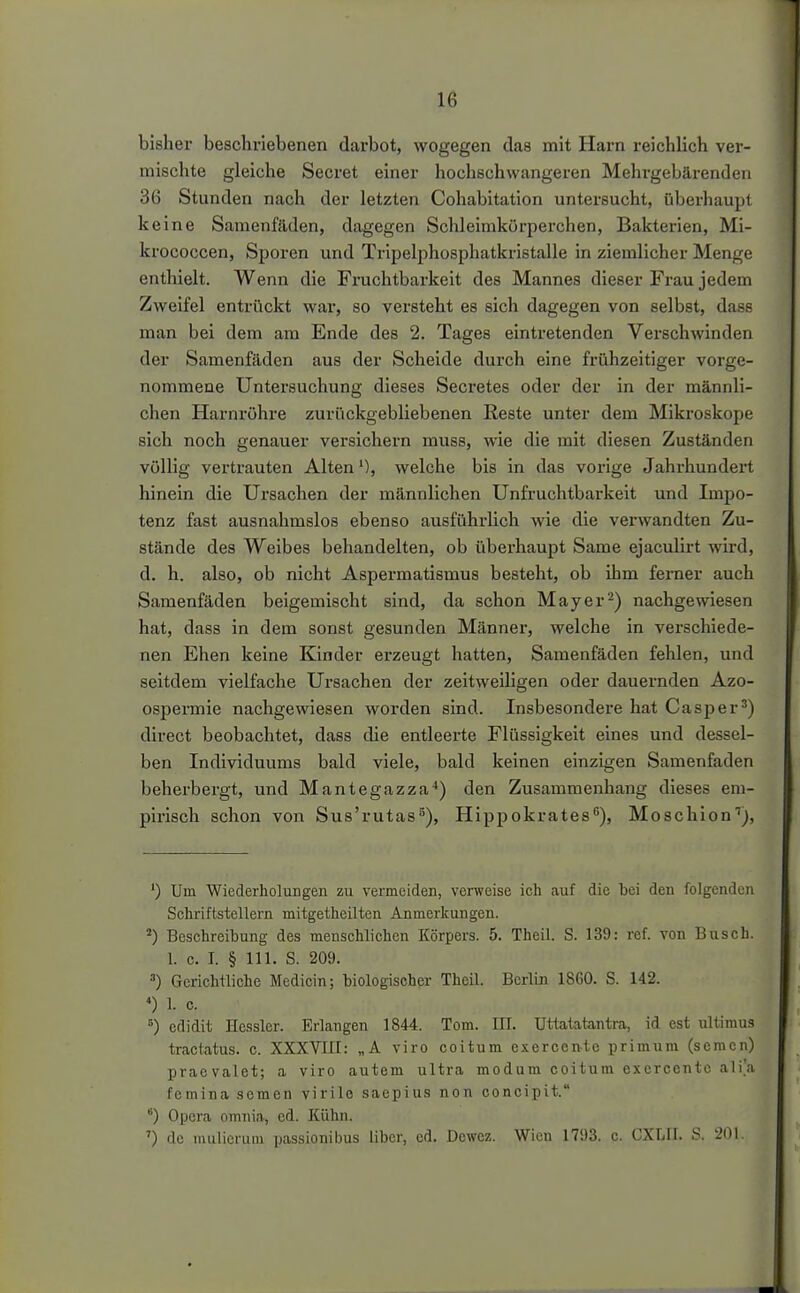 bisher beschriebenen darbot, wogegen das mit Harn reichlich ver- mischte gleiche Secret einer hochschwangeren Mehrgebärenden 36 Stunden nach der letzten Cohabitation untersucht, überhaupt keine Samenfäden, dagegen Schleimkürperchen, Bakterien, Mi- krococcen, Sporen und Tripelphosphatkristalle in ziemlicher Menge enthielt. Wenn die Fruchtbarkeit des Mannes dieser Frau jedem Zweifel entrückt war, so versteht es sich dagegen von selbst, dass man bei dem am Ende des 2. Tages eintretenden Verschwinden der Samenfäden aus der Scheide durch eine frühzeitiger vorge- nommene Untersuchung dieses Secretes oder der in der männli- chen Harnx'öhre zurückgebliebenen Reste unter dem Mikroskope sich noch genauer versichern muss, wie die mit diesen Zuständen völlig vertrauten Altenwelche bis in das vorige Jahrhundert hinein die Ursachen der männlichen Unfruchtbarkeit und Impo- tenz fast ausnahmslos ebenso ausführlich wie die verwandten Zu- stände des Weibes behandelten, ob überhaupt Same ejaculirt wu-d, d. h. also, ob nicht Aspermatismus besteht, ob ihm femer auch Samenfäden beigemischt sind, da schon Mayer'^) nachgewiesen hat, dass in dem sonst gesunden Männer, welche in verschiede- nen Ehen keine Kinder erzeugt hatten, Samenfäden fehlen, und seitdem vielfache Ursachen der zeitweiligen oder dauernden Azo- ospermie nachgewiesen worden sind. Insbesondei-e hat Casper^) direct beobachtet, dass die entleerte Flüssigkeit eines und dessel- ben Individuums bald viele, bald keinen einzigen Samenfaden beherbergt, und Mantegazza-*) den Zusammenhang dieses em- pirisch schon von Sus'rutas^), Hippokrates^), Moschion''), ') Um WiederlioluDgen zu vermeiden, venveise ich auf die bei den folgenden Schriftstellern mitgetheilten Anmerkungen. ^) Beschreibung des menschlichen Körpers. 5. Theil. S. 139: ref. von Busch. 1. c. I. § III. S. 209. Gerichtliche Medicin; biologischer Theil. Berlin 1860. S. 142. *) 1. c. ^) edidit Hessler. Erlangen 1844. Tom. III. Uttatatantra, id est ultimus tractatus. c. XXXVIII: „A viro coitum exercente primum (soracn) praevalet; a viro autem ultra modum coitum exercente alia femina somen virile saepius non concipit. ) Opera omnia, ed. Kühn. ') de nuiliciuin passionibus Uber, cd. Dcwez. Wien 1793. c. CXLII. S. 201.