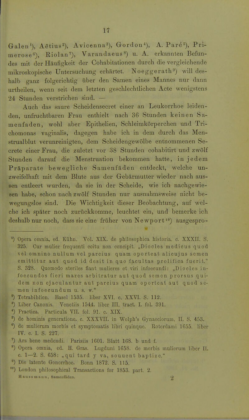 11 Galen'). Aßtius^), Avicenna»), Gordon-»), A. Pard^), Pri- merose''), Riolan^), Vararulaeus u. A. erkannten Befun- des mit der Häufigkeit der Cohabitationen durch die vergleichende mikroskopische Untersuchung erhärtet. Noeggerath») will des- halb sanz folgerichtig über den Samen eines Mannes nur dann urtheilen, wenn seit dem letzten geschlechtlichen Acte wenigstens 24 Stunden verstrichen sind. — Auch das saure Scheidensecret einer an Leukorrhoe leiden- den, unfruchtbaren Frau enthielt nach 36 Stunden keinen Sa- menfaden, wohl aber Epithelien, Schleimkörperchen und Tri- chomonas vaginalis, dagegen habe ich in dem durch das Men- strualblut verunreinigten, dem Scheidengewölbe entnommenen Se- crete einer Frau, die zuletzt vor 38 Stunden cohabitirt und zwölf Stunden darauf die Menstruation bekommen hatte, in jedem Präparate bewegliche Samenfäden entdeckt, welche un- zweifelhaft mit dem Blute aus der Gebärmutter wieder nach aus- sen entleert wurden, da sie in der Scheide, wie ich nachgewie- sen habe, schon nach zwölf Stunden nur ausnahmsweise nicht be- wegungslos sind. Die Wichtigkeit dieser Beobachtung, auf wel- che ich später noch zurückkomme, leuchtet ein, und bemei'ke ich deshalb nur noch, dass sie eine früher von Newportausgespro- ') Opera omnia, ed. Kühn. Vol. XIX. de philosophica historia. c. XXXII. S. 325. Cur mulier frequenti coitu non concipit. „Diocles medicus quod vel omnino nullum vel parcius quam oporteat alicujus semen emittitur aut quod id desit in quo facultas prolifica fuerit. S. 328. Qaomodo steriles fiant mulieres et viri iufoecundi: „Diocles in- foecundos fieri mares arbitratur aut quod semen prorsus qui- dem non ejaculantur aut parcius quam oporteat aut quod se- men infoecundum u. s. w. ') Totrablblion. Basel 1535. liber XVI. c. XXVI. S. 112. ') Liber Canonis. Venetiis 154i. liber IE. tract. I. fol. 391. *) Practica. Particula VII. fol. 91. c. XIX. de hominis gencratione. c. XXXVII. in Wolph's Gynaeciorum. II. S. 453. °) de mulierum morbis et symptomatis libri quinque. ßoterdami 1G55. über IV. c. I. S. 227. ') Ars bene medendi. Parisiis 1601. Blatt 168. b und f. *) Opera omnia, ed. H. Gras. Lugduni 1658. de morbis mulierum Uber II. c. 1—2. S. 658: „qui tard y va, souuent baptizc. ) Die latente Gonorrhoe. Bonn 1872. S. 115. ') London philosophical Transactions for 1853. part. 2. H a uns m an u, Samonflidcii. •)