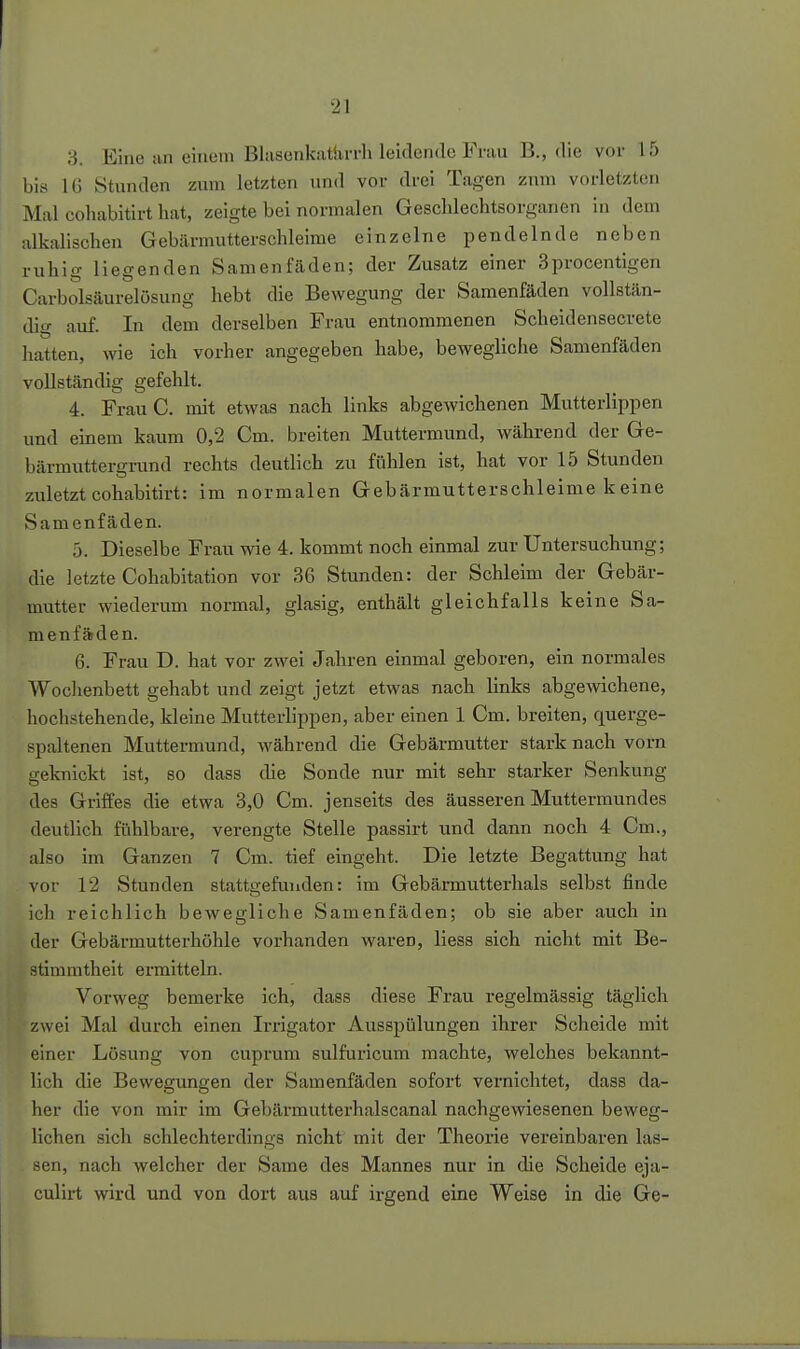 3. Eine an einem Blasenkattirrli leidende Frau B., die vor 15 bis IG Stunden zum letzten und vor drei Tagen zum vorletzten Mal cohabitirt hat, zeigte bei normalen Geschlechtsorganen in dem alkalischen Gebärmutterschleime einzelne pendelnde neben ruhig liegenden Samenfäden; der Zusatz einer Sprocentigen Carbolsäurelösung hebt die Bewegung der Samenfäden vollstän- dig auf. In dem derselben Frau entnommenen Scheidensecrete hatten, wie ich vorher angegeben habe, bewegliche Samenfäden vollständig gefehlt. 4. FrauC. mit etwas nach links abgewichenen Mutterlippen und einem kaum 0,2 Cm. breiten Muttermund, während der Ge- bärmuttergrund rechts deutlich zu fühlen ist, hat vor 15 Stunden zuletzt cohabitirt: im normalen Gebärmutterschleime k eine Samenfäden. 5. Dieselbe Frau wie 4. kommt noch einmal zur Untersuchung; die letzte Cohabitation vor 36 Stunden: der Schleim der Gebär- mutter wiederum normal, glasig, enthält gleichfalls keine Sa- menfäden. 6. Frau D. hat vor zwei Jahren einmal geboren, ein normales Woclienbett gehabt und zeigt jetzt etwas nach links abgewichene, hochstehende, kleine Mutterlippen, aber einen 1 Cm. breiten, querge- spaltenen Muttermund, während die Gebärmutter stark nach vorn geknickt ist, so dass die Sonde nur mit sehr starker Senkung des Griffes die etwa 3,0 Cm. jenseits des äusseren Muttermundes deutlich fühlbare, verengte Stelle passirt und dann noch 4 Cm., also im Ganzen 7 Cm. tief eingeht. Die letzte Begattung hat vor 12 Stunden stattgefunden: im Gebärmutterhals selbst finde ich reichlich bewegliche Samenfäden; ob sie aber auch in der Gebärmutterhöhle vorhanden waren, Hess sich nicht mit Be- stimmtheit ermitteln. Vorweg bemerke ich, dass diese Frau regelmässig täglich zwei Mal durch einen Irrigator Ausspülungen ihrer Scheide mit einer Losung von cuprum sulfuricum machte, welches bekannt- lich die Bewegungen der Samenfäden sofort vernichtet, dass da- her die von mir im Gebärmutterhalscanal nachgewiesenen beweg- lichen sich schlechterdings nicht mit der Theorie vereinbaren las- sen, nach welcher der Same des Mannes nur in die Scheide eja- culirt wird und von dort aus auf irgend eine Weise in die Ge-