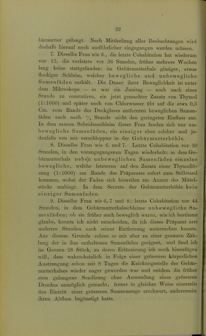 bftrmutter gelangt. Nach Mittheilung aller Beobachtungen wird deshalb hierauf noch ausführlicher eingegangen werden müssen. 7. Dieselbe Frau wie 6., die letzte Cohabitation hat wiederum vor 12, die vorletzte vor 36 Stunden, früher mehrere Wochen lang keine stattgefunden: im Gebärmutterhals glasiger, etwas flockiger Schleim, welcher bewegliche und unbewegliche Samenfäden enthält. Die Dauer ihrer Beweglichkeit ist unter dem Mikroskope — es war ein Junitag — noch nach einer Stunde zu constatiren, ein jetzt gemachter Zusatz von Thymol (1:1000) und später noch von Chlorwasser übt auf die etwa 0,3 Cm. vom Rande des Deckglases entfernten beweglichen Samen- fäden auch nach V4 Stunde nicht den geringsten Einfluss aus. In dem sauren Scheidenschleim dieser Frau fanden sich nur un- bewegliche Samenfäden, ein einziger eben solcher und je- denfalls von mir verschleppter in der Gebärmuttevhöhle. 8. Dieselbe Frau wie 6. und 7. Letzte Cohabitation vor 20 Stunden, in den vorangegangenen Tagen wiederholt: in dem Ge- bärmutterhals nebejn unbeweglichen Samenfäden ei-nzelne bewegliche, welche letzteren auf den Zusatz einer ThymoUö- sung (1:1000) am Rande des Präparates sofort zum Stillstand kommen, wobei der Faden sich bisweilen am Ansatz des IVIittel- stücks umbiegt. In dem Secrete der Gebärmutterhöhle kein einziger Samenfaden. 9. Dieselbe Frau wie 6, 7 und 8; letzte Cohabitation vor 44 Stunden, in dem Gebärmutterhalsschleime unbewegliche Sa- menfäden; ob sie früher auch beweglich waren, wie ich bestimmt glaube, konnte ich nicht entscheiden, da ich dieses Präparat erst mehrere Stunden nach seiner Entfernung untersuchen konnte. Aus diesem Grunde schien es mir aber zu einer genauen Zäh- lung der in ihm enthaltenen Samenfäden geeignet, und fand ich im Ganzen 28 Stück, zu deren Erläuterung ich noch hinzufügen will, dass wahrscheinlich in Folge einer grösseren körperlichen Anstrengung schon seit 8 Tagen die Knickungsstelle des Gebär- mutterhalses wieder enger geworden war und seitdem die früher stets gelungene Sondirung ohne Anwendung eines grösseren Druckes unmöglich gemacht, ferner in gleicher Weise einerseits den Eintritt einer grösseren Samenmenge erschAvert, andererseits ihren Abfluss begünstigt hatte.