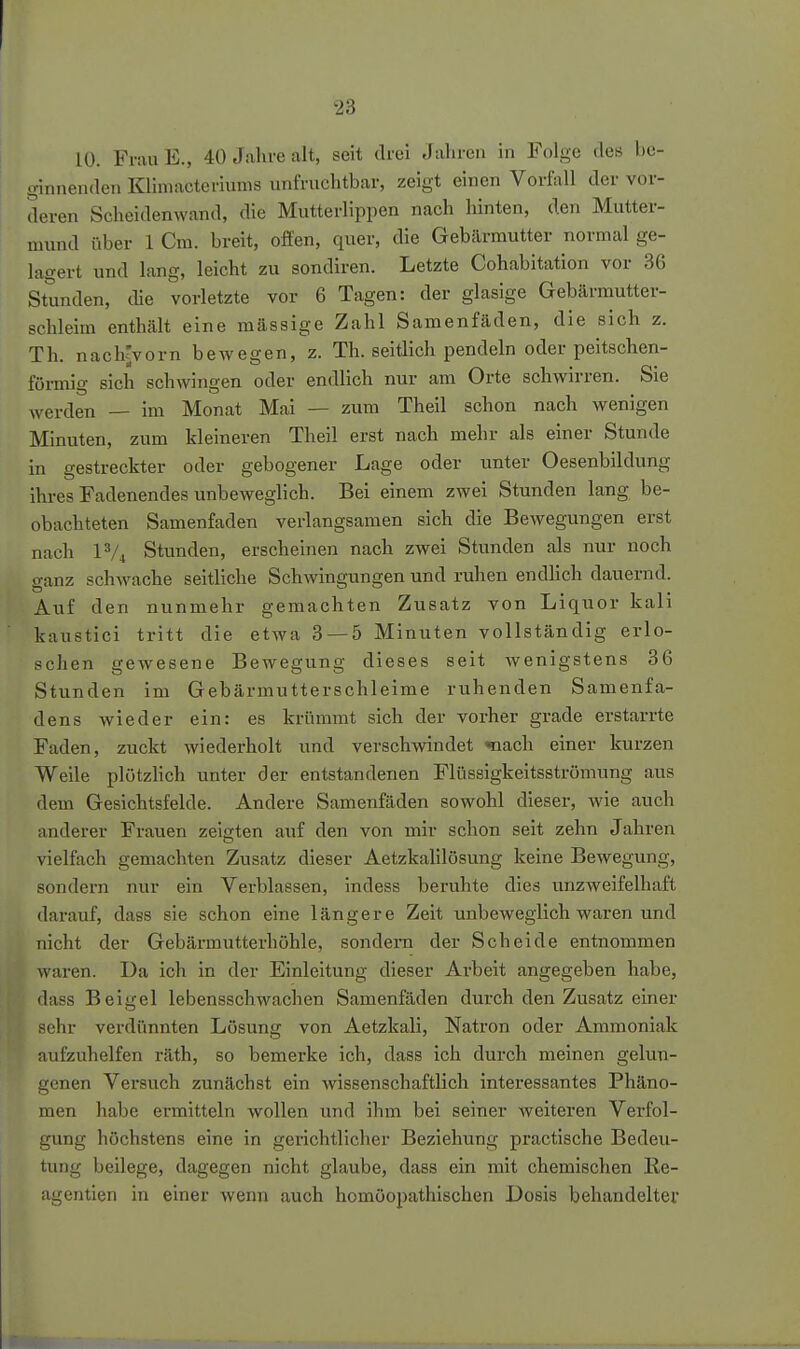 10. FrauE., 40 Jahre alt, seit drei Jahren in Folge des be- ginnenden Klimacteriums nnfruchtbar, zeigt einen Vorfall der vor- deren Scheidenwand, die Mutterlippen nach hinten, den Mutter- mund über 1 Cra. breit, offen, quer, die Gebärmutter normal ge- lagert und lang, leicht zu sondiren. Letzte Cohabitation vor 86 Stunden, die vorletzte vor 6 Tagen: der glasige Gebärmutter- schleim enthält eine mässige Zahl Samenfäden, die sich z. Th. nachrvorn bewegen, z. Th. seitlich pendeln oder peitschen- förmig sich schwingen oder endlich nur am Orte schwirren. Sie werden — im Monat Mai — zum Theil schon nach wenigen Minuten, zum kleineren Theil erst nach mehr als einer Stunde in gestreckter oder gebogener Lage oder unter Oesenbildung ihres Fadenendes unbeweglich. Bei einem zwei Stunden lang be- obachteten Samenfaden verlangsamen sich die Bewegungen erst nach IV4 Stunden, erscheinen nach zwei Stunden als nur noch ganz schwache seitliche Schwingungen und ruhen endlich dauernd. Auf den nunmehr gemachten Zusatz von Liquor kali kaustici tritt die etwa 3 — 5 Minuten vollständig erlo- schen gewesene Bewegung dieses seit Avenigstens 36 Stunden im Gebärmutterschleime ruhenden Samenfa- dens wieder ein: es krümmt sich der vorher grade erstarrte Faden, zuckt wiederholt und verschwindet «ach einer kurzen Weile plötzlich unter der entstandenen Flüssigkeitsströmung aus dem Gesichtsfelde. Andere Samenfäden sowohl dieser, wie auch anderer Frauen zeigten auf den von mir schon seit zehn Jahren vielfach gemachten Zusatz dieser Aetzkalilösung keine Bewegung, sondern nur ein Verblassen, indess beruhte dies unzweifelhaft darauf, dass sie schon eine längere Zeit unbeweglich waren und nicht der Gebärmutterhöhle, sondern der Scheide entnommen waren. Da ich in der Einleitung dieser Arbeit angegeben habe, dass Beigel lebensschwachen Samenfäden dui'ch den Zusatz einer sehr verdünnten Lösung von Aetzkali, Natron oder Ammoniak aufzuhelfen räth, so bemerke ich, dass ich durch meinen gelun- genen Versuch zunächst ein wissenschaftlich interessantes Phäno- men habe ermitteln wollen und ihm bei seiner weiteren Verfol- gung höchstens eine in gerichtlicher Beziehung practische Bedeu- tung beilege, dagegen nicht glaube, dass ein mit chemischen Ke- agentien in einer wenn auch homöopathischen Dosis behandelter