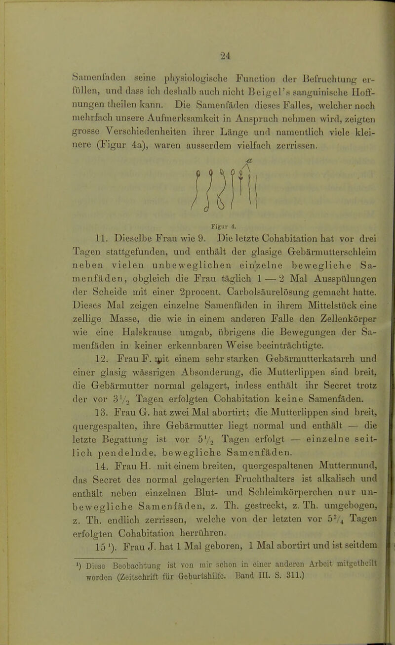 Sainenladen seine pliysiologische Function der Befruchtung er- füllen, und dass ich deshalb auch nicht Beigel's sanguinische IloiT- nungen theilen kann. Die Samenfäden dieses Falles, welcher noch mehrfach unsere Aufmerksamkeit in Anspruch nehmen wird, zeigten grosse Verschiedenheiten ihrer Lilnge und namentlich viele klei- nere (Figur 4a), waren ausserdem vielfach zerrissen. ■a Figur 4. 11. Dieselbe Frau wie 9. Die letzte Cohabitation hat vor drei Tagen stattgefunden, und enthält der glasige Gebännutterschleim neben vielen unbeweglichen ein'zelne bewegliche Sa- menfäden, obgleich die Frau täglich 1—2 Mal Ausspülungen der Scheide mit einer 2procent. Carbolsäurelösung gemacht hatte. Dieses Mal zeigen einzelne Samenfäden in ihrem Mittelstück eine zellige Masse, die wie in einem anderen Falle den Zellenkörper wie eine Halskrause umgab, übrigens die Bewegungen der Sa- menfäden in keiner erkennbaren Weise beeinträchtigte. 12. Frau F. ijiit einem sehr starken Gebärmutterkatarrh und einer glasig wässrigen Absonderung, die Mutterlippen sind breit, die Gebärmutter normal gelagert, indess enthält ihr Secret trotz der vor 3V2 Tagen erfolgten Cohabitation keine Samenfäden. 13. Frau G. hat zwei Mal abortirt; die Mutterlippen sind breit, quergespalten, ihre Gebärmutter liegt normal und enthält — die letzte Begattung ist vor 5'/2 Tagen erfolgt — einzelne seit- lich pendelnde, bewegliche Samenfäden. 14. Frau H. mit einem breiten, quergespaltenen Muttermund, das Secret des normal gelagerten Fruchthalters ist alkalisch und enthält neben einzelnen Blut- und Schleirakörperchen nur un- bewegliche Samenfäden, z. Th. gestreckt, z. Th. umgebogen, z. Th. endlich zerrissen, welche von der letzten vor 5^/4 Tagen erfoleten Cohabitation herrühren. 15 '). Frau J. hat 1 Mal geboren, 1 Mal abortirt und ist seitdem ') Diese Beobachtung ist von mir schon in einer anderen Arbeit mitgetheilt worden (Zeitschrift für Geburtshilfe. Band III. S. 311.)