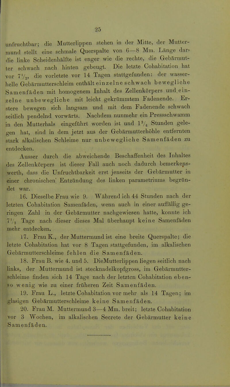 unfruchtbar; (He Mutterlippen stehen in der Mitte, der Mutter- mund stellt eine schmale Querspalte von 6—8 Mm. Lilnge dar» die linke Scheidenhälfte ist enger wie die rechte, die Gebärmut- ter schwach nach hinten gebeugt. Die letzte Cohabitation hat vor 7'/,, die vorletzte vor 14 Tagen stattgefunden: der wasser- helle Gebärmutterschleim enthält einzelne schwach bewegliche Samenfäden mit homogenem Inhalt des Zellenkörpers und.ein- zelne unbewegliche mit leicht gekrümmtem Fadenende. Er- stere bewegen sich langsam und mit dem Fadenende schwach seitlich pendelnd vorwärts. Nachdem nunmehr ein Pressschwamm in den Mutterhals eingeführt worden ist und IV4 Stunden gele- gen hat, sind in dem jetzt aus der Gebärmutterhöhle entfernten stark alkalischen Schleime nur unbewegliche Samenfäden zu entdecken. Ausser durch die abweichende Beschaffenheit des Inhaltes des Zellenkörpers ist dieser Fall auch noch dadurch bemerkeps- werth, dass die Unfruchtbarkeit erst jenseits der Gebärmutter in einer chronischen' Entzündung des linken parametriums begrün- det war. 16. Dieselbe Frau wie 9. Während ich 44 Stunden nach der letzten Cohabitation Samenfäden, wenn auch in einer auffäUig ge- ringen Zahl in der Gebärmutter nachgewiesen hatte, konnte ich T'/o Tage nach dieser dieses Mal überhaupt keine Samenfäden mehr entdecken. 17. FrauK., derMuttei-mundist eine breite Querspalte; die letzte Cohabitation hat vor 8 Tagen stattgefunden, im alkalischen Gebärmutterschleime fehlen die Samenfäden. 18. Frau B. wie 4. und 5. DieMutterlippen liegen seitlich nach links, der Muttermund ist stecknadelkopfgross, im Gebärmutter- schleime finden sich 14 Tage nach der letzten Cohabitation eben- so wenig wie zu einer früheren Zeit Samenfäden. 19. Frau L., letzte Cohabitation vor mehr als 14 Tagen; im glasigen Gebärmutterschleime keine Samenfäden. 20. Frau M. Muttermund 3—4 Mm. breit; letzte Cohabitation vor 3 Wochen, im alkalischen Secrete der Gebärmutter keine Samenfäd en.