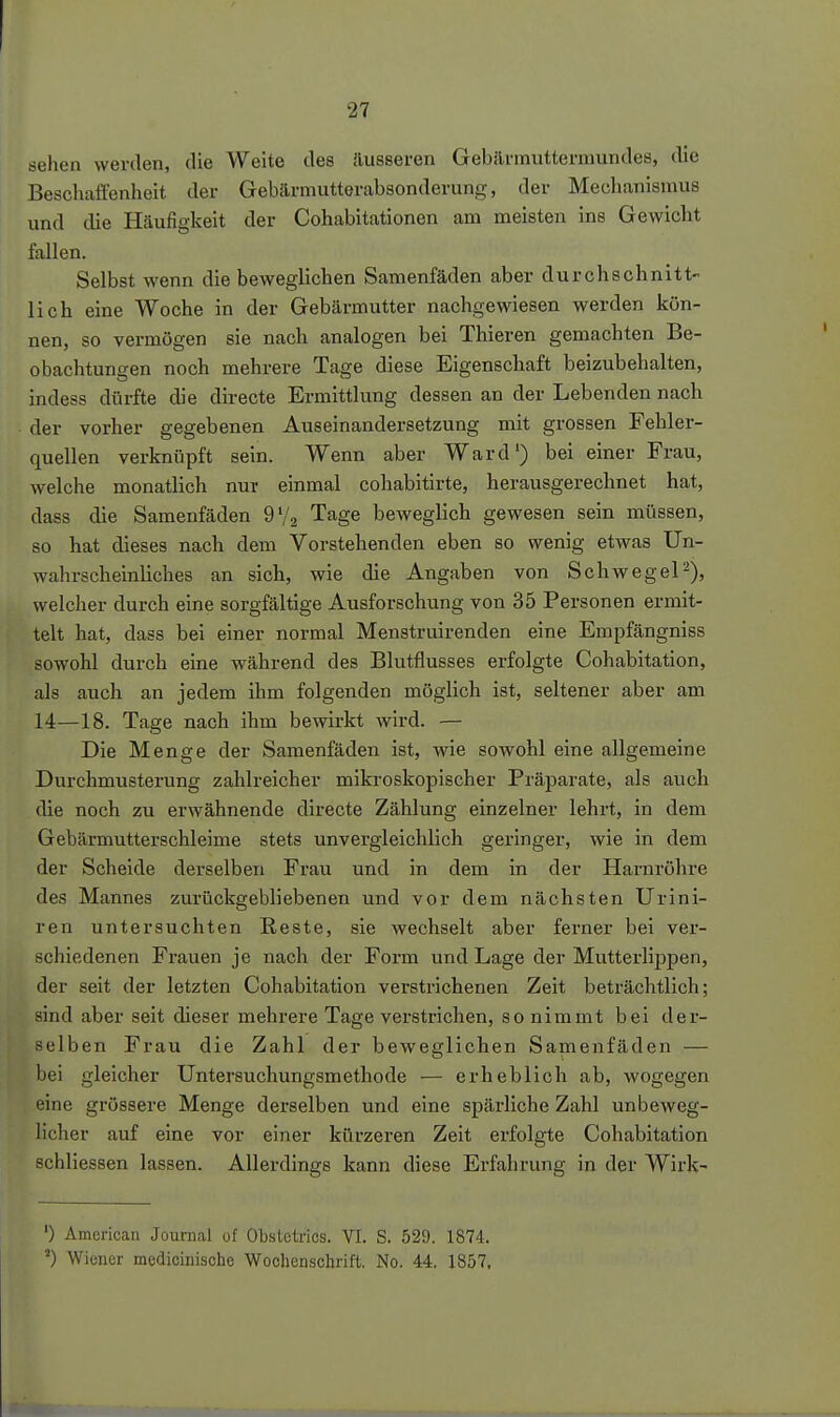 sehen werden, die Weite des äusseren Gebilrmuttermundes, die Beschaffenheit der Gebärmutterabsonderung, der Mechanismus und die Häufigkeit der Cohabitationen am meisten ins Gewicht fallen. Selbst wenn die beweglichen Samenfäden aber durchschnitt- lich eine Woche in der Gebärmutter nachgewiesen werden kön- nen, so vermögen sie nach analogen bei Thieren gemachten Be- obachtungen noch mehrere Tage diese Eigenschaft beizubehalten, indess dürfte die directe Ermittlung dessen an der Lebenden nach der vorher gegebenen Auseinandersetzung mit grossen Fehler- quellen verknüpft sein. Wenn aber Ward') bei einer Frau, welche monatlich nur einmal cohabitirte, herausgerechnet hat, dass die Samenfäden 9V2 Tage beweglich gewesen sein müssen, so hat dieses nach dem Vorstehenden eben so wenig etwas Un- wahrscheinliches an sich, wie die Angaben von Schwege^), welcher durch eine sorgfältige Ausforschung von 35 Personen ermit- telt hat, dass bei einer normal Menstruirenden eine Empfängniss sowohl durch eine während des Blutflusses erfolgte Cohabitation, als auch an jedem ihm folgenden möglich ist, seltener aber am 14—18. Tage nach ihm bewirkt wird. — Die Menge der Samenfäden ist, wie sowohl eine allgemeine Durchmusterung zahlreicher mikroskopischer Präparate, als auch die noch zu erwähnende directe Zählung einzelner lehrt, in dem Gebärmutterschleime stets unvergleichlich geringer, wie in dem der Scheide derselben Frau und in dem in der Harnröhre des Mannes zurückgebliebenen und vor dem nächsten Urini- ren untersuchten Reste, sie wechselt aber ferner bei ver- schiedenen Frauen je nach der Form und Lage der Mutterlippen, der seit der letzten Cohabitation verstrichenen Zeit beträchtlich; sind aber seit dieser mehrere Tage verstrichen, so nimmt bei der- selben Frau die Zahl der beweglichen Samenfäden — bei gleicher Untersuchungsmethode — erheblich ab, wogegen eine grössere Menge derselben und eine spärliche Zahl unbeweg- licher auf eine vor einer kürzeren Zeit erfolgte Cohabitation schliessen lassen. Allerdings kann diese Erfahrung in der Wirk- ') American Journal of Obstclrics. VI. S. 529. 1874. ^) Wiener medioinische Wochenschrift. No. 44. 1857,