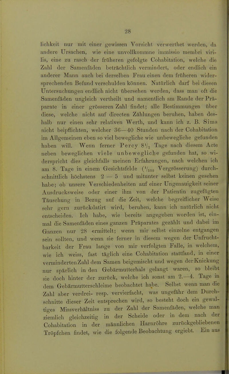 liclikeit nur mit einer gewissen Vorsicht verwertiiet werden, da iindere Ursaclien, wie eine unvollkonmine inimissio membri viri- lis, eine zu rascb der früheren gefolgte Cohabitation, welche di<; Zahl der Samenfäden beträchtlich vermindert, oder endlich ein anderer Mann auch bei derselben Frau einen dem früheren wider- sprechenden Befund verschulden können. Natürlich darf bei diesen Untersuchungen endlich nicht übersehen werden, dass man oft die Samenfäden ungleich vertheilt und namentlich am Rande der Prä- parate in einer grösseren Zahl findet; alle Bestimmungen über diese, welche nicht auf directen Zählungen beruhen, haben des- halb nur einen sehr relativen Werth, und kann ich z. B. Sims nicht beipflichten, welcher 36—40 Stunden nach der Cohabitation im Allgemeinen eben so viel bewegliche wie unbewegliche gefunden haben will. Wenn ferner Percy B'/-. Tage nach diesem Acte neben beweglichen viele unbewegliche gefunden hat, so wi- derspricht dies gleichfalls meinen Erfahrungen, nach welchen ich am 8. Tage in einem Gesichtsfelde (V500 Vergrösserung) durch- schnittlich höchstens 2 — 5 und mitunter selbst keinen gesehen habe; ob unsere Verschiedenheiten auf einer Ungenauigkeit seiner Ausdrucksweise oder einer ihm von der Patientin zugefügten Täuschung in Bezug auf die Zeit, welche begreiflicher Weise sehr gern zurückdatirt wird, beruhen, kann ich natürlich nicht entscheiden. Ich habe, wie bereits angegeben worden ist, ein- mal die Samenfäden eines ganzen Präparates gezählt und dabei im Ganzen nur 28 ermittelt; wenn mir selbst einzelne entgangen sein sollten, und wenn sie ferner in diesem wegen der ünfi-ucht- barkeit der Frau lange von mir verfolgten Falle, in welchem, wie ich weiss, fast täglich eine Cohabitation stattfand, in einer verminderten Zahl dem Samen beigemischt und wegen der Knickung nur spärlich in den Gebärmutterhals gelangt waren, so bleibt sie doch hinter der zurück, welche ich sonst am 2.-4. Tage in dem Gebärmutterschleime beobachtet habe. Selbst wenn man die Zahl aber verdrei- resp. vervierfacht, was ungefähr dem Durch- schnitte dieser Zeit entsprechen wird, so besteht doch ein gewal- tiges Missverhältniss zu der Zahl der Samenfäden, welche man ziemlich gleichzeitig in der Scheide oder in dem nach der Cohabitation in der männlichen Harnröhre zurückgebliebenen Tröpfchen findet, wie die folgende Beobachtung ergiebt. Ein aus