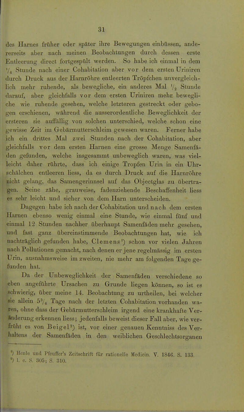 des Harnes früher oder später ihre Bewegungen einbüssen, ande- rerseits aber nach meinen Beobachtungen durch dessen erste Entleerung direct fortgespült werden. So habe ich einmal in dem V4 Stunde nach einer Cohabitation aber vor dem ersten Uriniren durch Druck aus der Harnröhre entleerten Tröpfchen unvergleich- lich mehr ruhende, als beweghche, ein anderes Mal ^j.^ Stunde darauf, aber gleichfalls vor dem ersten Uriniren mehr bewegli- che wie ruhende gesehen, welche letzteren gestreckt oder gebo- gen erschienen, während die ausserordentliche Beweglichkeit der ersteren sie auffällig von solchen untei'schied, welche schon eine gewisse Zeit im Gebärmutterschleim gewesen waren. Ferner habe ich ein drittes Mal zwei Stunden nach der Cohabitation, aber gleichfalls vor dem ersten Harnen eine grosse Menge Samenfä- den gefunden, welche insgesammt unbeweglich waren, was viel- leicht daher rührte, dass ich einige Tropfen Urin in ein Uhr- schälchen entleeren liess, da es durch Druck auf die Harnröhre nicht gelang, das Samengerinnsel auf das Objectglas zu übertra- gen. Seine zähe, grauweise, fadenziehende Beschaffenheit liess es sehr leicht und sicher von dem Harn unterscheiden. Dagegen habe ich nach der Cohabitation und nach dem ersten Harnen ebenso wenig einmal eine Stunde, wie einmal fünf und einmal 12 Stunden nachher überhaupt Samenfäden mehr gesehen, und fast ganz übereinstimmende Beobachtungen hat, wie ich nachträglich gefunden habe, Clemens') schon vor vielen Jahren nach Pollutionen gemacht, nach denen er jene regelmässig im ersten Urin, ausnahmsweise im zweiten, nie mehr am folgenden Tage ge- funden hat. Da der Unbeweglichkeit der Samenfäden verschiedene so eben angeführte Ursachen zu Grunde liegen können, so ist es schwierig, über meine 14. Beobachtung zu urtheilen, bei welcher sie allein 5^4 Tage nach der letzten Cohabitation vorhanden wa- ren, ohne dass der Gebärmutterschleim irgend eine krankhafte Ver- änderung erkennen liess; jedenfalls beweist dieser Fall aber, wie ver- früht es von Beigel^) ist, vor einer genauen Kenntniss des Ver- haltens der Samenfäden in den weiblichen Geschlechtsorganen ') Ucnlc und Pfeuffer's Zeitschrift für rationelle Medicin. V. 1846. S. 133. ') 1. c. S. 305; S. 310.