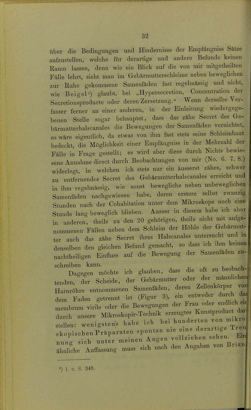 über die Bedingungen und Hindernisse der Emplängniss Sätze aufzustellen, welche fi\r derartige und andere Befunde keinen Raum lassen, denn wie ein Blick auf die von mir mitgetheilten Fälle lehrt, sieht man im Gebärmutterschleime neben beweglichen zur Ruhe gekommene Samenfäden fast regelmässig und nicht, wie Beigel') glaubt, bei „Hypersecretion, Concentration der Secretion^producte oder deren Zersetzung. Wenn derselbe Ver- fasser ferner an einer anderen, in der Einleitung wiedergege- benen Stelle sogar behauptet, daas das zähe Secret des Ge- bärmutterhalscanales die Bewegungen der Samenfäden vernichtet, so wäre eigentlich, da etwas von ihm fast stets seine Schleimhaut bedeckt, die Möglichkeit einer Erapfängniss in der Mehrzahl der Fälle in Frage gestellt; es wird aber diese durch Nichts bewie- sene Annahme direct durch Beobachtungen von mir (No. 6. 7. 8.) widerlegt, in welchen ich stets nur ein äusserst zähes, schwer zu entfernendes Secret des Gebärmutterhaiscanales erreicht und in ihm regelmässig, wie sonst bewegliche neben unbeweghchen Samenfäden nachgewiesen habe, deren erstere selbst zwanzig Stunden nach der Cohabitation unter dem Mikroskope noch eine Stunde lang beweglich blieben. Ausser in diesem habe ich aber in anderen, theils zu den 20 gehörigen, theils mcht mit aufge- nommenen Fällen neben dem Schleim der Höhle der Gebärmut- ter auch das zähe Secret ihres Haiscanales untersucht und in denselben den gleichen Befund gemacht, so dass ich ihm keinen nachtheiligen Einfluss auf die Bewegung der Samenfäden zu- schreiben kann. u i, «i. Dagegen möchte ich glauben, dass die oft zu beobach- tenden, ° der Scheide, der Gebärmutter oder der männliche, Harnröhre entnommenen Samenfäden, deren Zellenkorper vo, dem Faden getrennt ist (Figur 8), ein entweder durch da membrum virile oder die Bewegungen der Frau oder endlich ei, durch unsere Mikroskopir-Technik erzeugtes Kunstproduct darl • X ' ioh bei hunderten von mikro stellen: wenigstens habe ich bei nun ^ Treu 1 • Prümraten spontan nie eine derartige iiei. skopischen riapaiateu bjju» nung »ioh untev meinen Augen voUz.ehen -^en^ E ahnliche Auffassung muss sich nach den Angaben von Bnan