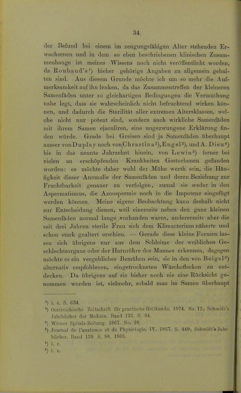 der Befund bei einem im zeugungsfähigen Alter stehenden Er- wachsenen und in dem so eben beschriebenen klinischen Zusam- menhange ist meines Wissens noch nicht veröft^ntlicht worden, da Roubaud's') hieher gehörige Angaben zu allgemein gehal- ten sind. Aus diesem Grunde möchte ich um so mehr die Auf- merksamkeit auf ihn lenken, da das Zusammentreffen der kleineren Samenfäden unter so gleichartigen Bedingungen die Vermuthung nahe legt, dass sie wahrscheinlich nicht befruchtend wirken kön- nen, und dadurch die Sterilität aller extremen Altersklassen, wel- che nicht nur potent sind, sondern auch wii'kliche Samenfäden mit ihrem Samen ejaculiren, eine ungezwungene Erklärung fin- den würde. Grade bei Greisen sind ja Samenfäden überhaupt ausser vonDuplay noch vonChrastina^),EngeP), und A. Dieu^) bis in das neunte Jahrzehnt hinein, von Lewin^) ferner bei vielen an erschöpfenden Krankheiten Gestorbenen gefunden worden: es möchte daher wohl der Mühe werth sein, die Häu- figkeit dieser Anomalie der Samenfäden und deren Beziehung zur Fruchtbarkeit genauer zu verfolgen, zumal sie weder in den Aspermatismus, die Azoospermie noch in die Impotenz eingefügt werden können. Meine eigene Beobachtung kann deshalb nicht zur Entscheidung dienen, weil einerseits neben den ganz kleinen Samenfäden normal lange ,;vorhanden waren, andererseits aber die seit drei Jahren sterile Frau sich dem Klimacterium näherte und schon stark gealtert erschien. — Gerade diese kleine Foi-men las- sen sich übrigens nur aus dem Schleime der weiblichen Ge- schlechtsorgane oder der Harnröhre des Mannes erkennen, dagegen möchte es ein vergebliches Bemühen sein, sie in den von Beigel'') alternativ empfohlenen, eingetrockneten Wäscheflecken zu ent- decken. Da übrigens auf sie bisher noch nie eine Rücksicht ge- nommen worden ist, vielmehr, sobald man im Samen überhaupt 1) 1. c. S. 634. ') Oestreichische Zeitschrift für practische Heilkunde. 1874. No. 13; Schmidl's Jahrbücher der Medicin. Band 131. S. 94. •■■) Wiener SpitaLs-Zcitung. 1867. No. 28. *) Journal flc l'anatomic et de Physiologie. IV. 1867. S. 449; Schmidl's Jahr- bücher. Band 139. S. 88. 1868. 1. c.