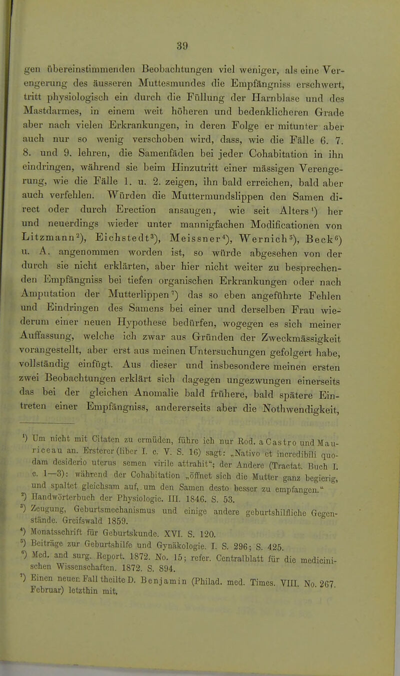 gen iibereinstiuinieii(leii Beobiichtungen viel Aveniger, als eine Ver- engerung des äusseren Muttesmnndes die Emiifängniss erschwert, tritt physiologisch ein durch die Füllung der Harnblase und des Mastdarmes, in einem weit höheren und bedenklicheren Grade aber nach vielen Erkrankungen, in deren Folge er mitunter aber auch nur so wenig verschoben wird, dass, wie die F.älle 6. 7. 8. und 9. lehren, die Samenfäden bei jeder Cohabitation in ihn eindringen, während sie beim Hinzutritt einer massigen Verenge- rung, wie die Fälle 1. u. 2. zeigen, ihn bald erreichen, bald aber auch verfehlen. Würden die Muttermundslippen den Samen di- rect oder durch Erection ansaugen, wie seit Alters') her und neuerdings wieder unter mannigfachen Modificationen von Litzmann^), Eichstedt^), Meissner), Wernichs), Beck) u. A. angenommen worden ist, so würde abgesehen von der durch sie nicht erldärten, aber hier nicht weiter zu besprechen- den Empfängniss bei tiefen organischen Erkrankungen oder nach Amputation der Mutterlippen'') das so eben angeführte Fehlen und Eindi-ingen des Samens bei einer und derselben Frau wie- derum einer neuen Hypothese bedürfen, wogegen es sich meiner Auflassung, welche ich zwar aus Gründen der Zweckmässigkeit vorangestellt, aber erst aus meinen Untersuchungen gefolgert habe, vollständig einfügt. Aus dieser und insbesondere meinen ersten zwei Beobachtungen erklärt sich dagegen ungezwungen einerseits das bei der gleichen Anomalie bald frühere, bald spätere Ein- treten einer Empfängniss, andererseits aber die Nothwendigkeit, ') Um nicht mit Citaten zu ermüden, führe ich mir ßod. a Castro undMau- riceau an. Erstercr(über 1. c. V. S. 16) sagt: „Nativo et incredibili quo- dam desiderio uterus semen virile attrahit; der Andere (Tractat. Buch I. 0. 1—3): während der Cohabitation „öffnet sich die Mutter ganz begierig, und spaltet gleichsam auf,.um den Samen desto besser zu empfangen. ') llandwörterbuch der Physiologie. III. 1846. S. 53. ') Zeugung, Geburtsmechanismus und einige andere geburtshilfliche Gegen- stände. Grcifswald 1859. *) Monatsschrift für Geburtskunde. XVI. S. 120. ') Beiträge zur Geburtshilfe und Gynäkologie. I. S. 296; S. 425 «) Med. and surg. Report. 1872. No. 15; refer. Ccntralblatt für die medicini- schen Wissenschaften. 1872. S. 894. ') Einen neuen Fall theilte D. Benjamin (Pbilad. med. Times. VIII No 267 Februar) letzthin mit.