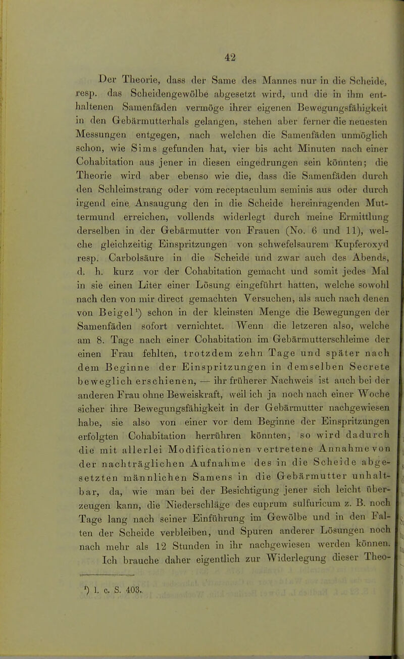 Der Theorie, dass der Same des Mannes nur in die Scheide, resp. das Scheidengewölbe abgesetzt wird, und die in ihm ent- haltenen Samenfäden vermöge ihrer eigenen Bewegungsfähigkeit in den Gebärmutterhals gelangen, stehen aber ferner die neuesten Messungen entgegen, nach welchen die Samenfäden unmöglich schon, wie Sims gefunden hat, vier bis acht Minuten nach einer Cohabitation aus jener in diesen eingedrungen sein könnten; die Theorie wird aber ebenso wie die, dass die Samenfäden durch den Schleimstrang oder vom receptaculum seminis aus oder durch irgend eine Ansaugung den in die Scheide hereinragenden Mut- termund erreichen, vollends widerlegt durch meine Ermittlung derselben in der Gebärmutter von Frauen (No. 6 und 11), wel- che gleichzeitig Einspritzungen von schwefelsaurem Kupferoxyd resp. Carbolsäure in die Scheide und zwar auch des Abends, d. h. kurz vor der Cohabitation gemacht und somit jedes Mal in sie einen Liter einer Lösung eingeführt hatten, welche sowohl nach den von mir direct gemachten Versuchen, als auch nach denen von Beigel') schon in der kleinsten Menge die Bewegungen der Samenfäden sofort vernichtet. Wenn die letzei-en also, welche am 8. Tage nach einer Cohabitation im Gebärmutterschleime der einen Frau fehlten, trotzdem zehn Tage und später nach dem Beginne der Einspritzungen in demselben Secrete beweglich erschienen, — ihr früherer Nachweis ist auch bei der anderen Frau ohne Beweiskraft, weil ich ja noch nach einer Woche sicher ihre Bewegungsfähigkeit in der Gebärmutter nachgewiesen habe, sie also von einer vor dem Beginne der Einspritzungen erfolgten Cohabitation herrühren könnten, so wird dadurch die mit allerlei Modificationen vertretene Annahme von der nachträglichen Aufnahme des in die Scheide abge- setzten männlichen Samens in die Gebärmutter unhalt- bar, da, Avie man bei der Besichtigung jener sich leicht über- zeugen kann, die Niederschläge des cuprum sulfurlcum z. B. noch Tage lang nach seiner Einführung im Gewölbe und in den Fal- ten der Scheide verbleiben, und Spuren anderer Lösungen noch nach mehr als 12 Stunden in ihr nachgewiesen werden können. Ich brauche daher eigentlich zur Widerlegung dieser Theo-