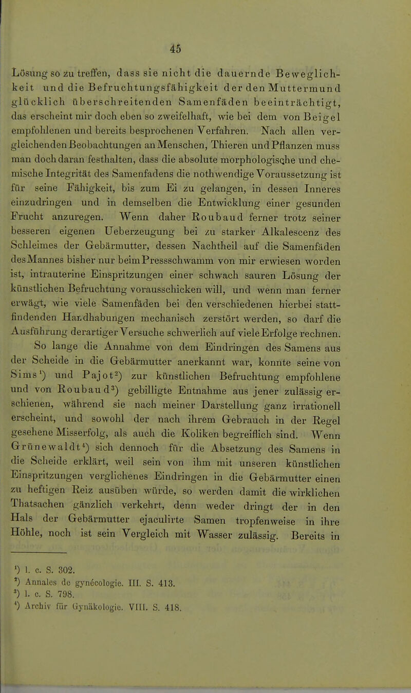 Lösung so 2u treffen, dass sie nicht die dauernde Beweglich- keit und die Befruchtungsfähigkeit der den Muttermund glücklich überschreitenden Samenfäden beeinträchtigt, das erscheint mir doch eben so zweifelhaft, wie bei dem vonBeigel empfohlenen und bereits besprochenen Verfahren. Nach allen ver- gleichenden Beobachtungen an Menschen, Thieren und Pflanzen muss man doch daran festhalten, dass die absolute morphologisQhe und che- mische Integrität des Samenfadens die nothwendige Voraussetzung ist für seine Fähigkeit, bis zum Ei zu gelangen, in dessen Inneres einzudringen und in demselben die Entwicklung einer gesunden Frucht anzuregen. Wenn daher Roubaud ferner trotz seiner besseren eigenen Ueberzeugung bei zu starker Alkalescenz des Schleimes der Gebärmutter, dessen Nachtheil auf die Samenfäden des Mannes bisher nur beim Pressschwamm von mir erwiesen worden ist, intrauterine Einspritzungen einer schwach sauren Lösung der künstlichen Befruchtung vorausschicken will, und wenn man ferner erwägt, wie viele Samenfäden bei den verschiedenen hierbei statt- findenden Har,dhabungen mechanisch zerstört werden, so darf die Ausführung derartiger Versuche schwerHch auf viele Erfolge rechnen. So lange die Annahme von dem Eindringen des Samens aus der Scheide in die Gebärmutter anerkannt war, konnte seine von Sims') und Pajot^) zur künstlichen Befruchtung empfohlene und von Roubaud^) gebilligte Entnahme aus jener zulässig er- schienen, während sie nach meiner Darstellung ganz irrationell erscheint, und sowohl der nach ihrem Gebrauch in der Regel gesehene Misserfolg, als auch die Koliken begreiflich sind. Wenn Grünewaldt^) sich dennoch für die Absetzung des Samens in die Scheide erklärt, weil sein von ihm mit unseren künstlichen Einspritzungen verglichenes Eindringen in die Gebännutter einen zu heftigen Reiz ausüben würde, so werden damit die wirklichen Thatsachen gänzlich verkehrt, denn weder dringt der in den Hals der Gebärmutter ejaculirte Samen troj)fenweise in ihre Höhle, noch ist sein Vergleich mit Wasser zulässig. Bereits in 0 I. c. S. 302. ') Annales de gynecologie. III. S. 413. 1. c. S. 798. *) Archiv für üynäkologiu. Vlli. S. 418.