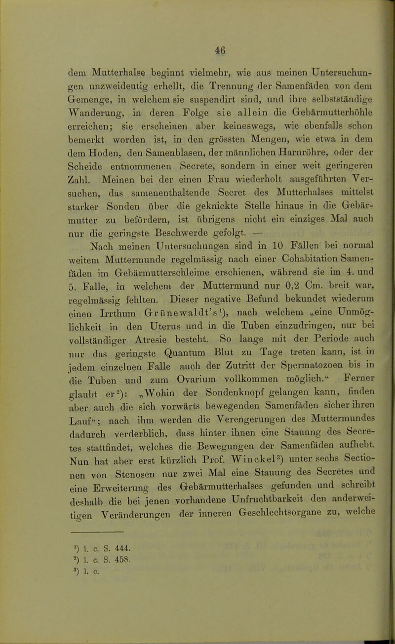 dem Mutterhalse beginnt vielmehr, wie aus meinen Untersuchun- gen unzweideutig erhellt, die Trennung der Samenfäden von dem Gemenge, in welcliem sie snspendirt sind, und ihre selbstständiire Wanderung, in deren Folge sie allein die Gebännutterhühle erreichen; sie erscheinen aber keineswegs, wie ebenfalls schon bemerkt worden ist, in den grössten Mengen, wie etwa in dem dem Hoden, den Samenblasen, der männlichen Harnrühre, oder der Scheide entnommenen Secrete, sondern in einer weit geringeren Zahl. Meinen bei der einen Frau wiederholt ausgeführten Ver- suchen, das samenenthaltende Secret des Mutterhalses mittelst starker Sonden über die geknickte Stelle hinaus in die Gebär- mutter zu befördern, ist übrigens nicht ein einziges Mal auch nur die geringste Beschwerde gefolgt. — Nach meinen Untersuchungen sind in 10 Fällen bei normal weitem Muttermunde regelmässig nach einer Cohabitation Samen- fäden im Gebärmutterschleime erschienen, während sie im 4. und 5. Falle, in welchem der Muttermund nur 0,2 Cm. breit war, regelmässig fehlten. Dieser negative Befund bekundet wiederum einen Irrthum Gr ünewaldt's'), nach welchem „eine Unmög- lichkeit in den Uterus und in die Tuben einzudringen, nur bei vollständiger Atresie besteht. So lange mit der Periode auch nur das geringste Quantum Blut zu Tage treten kann, ist in jedem einzelnen Falle auch der Zutritt der Spermatozoen bis in die Tuben und zum Ovarium vollkommen möglich. Ferner glaubt er''^): „Wohin der Sondenknopf gelangen kann, finden aber auch die sich vorwärts bewegenden Samenfäden sicher ihren Lauf; nach ihm werden die Verengerungen des Muttermundes dadurch verderblich, dass hinter ihnen eine Stauung des Secre- tes stattfindet, welches die Bewegungen der Samenfäden aufhebt. Nun hat aber erst kürzlich Prof. WinckeP) unter sechs Sectio- nen von Stenosen nur zwei Mal eine Stauung des Secretes und eine Erweiterung des Gebärmutterhalses gefunden und schreibt deshalb die bei jenen vorhandene Unfruchtbarkeit den anderwei- tigen Veränderungen der inneren Geschlechtsorgane zu, welche ') 1. c. S. 444. 1. c. S. 458.