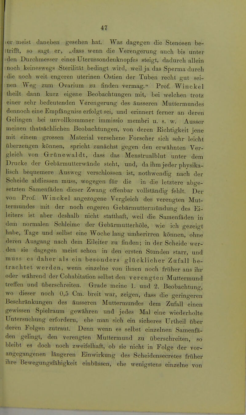 er meist daneben gesehen hat. Was dagegen die Stenosen be- itrifft, so sagt er, „dass wenn die Verengerung auch bis unter den Durchmesser eines Uterussondenknopfes steigt, dadurch allein noch keineswegs Sterilität bedingt wird, weil ja das Sjierma durch die noch weit engeren uterinen Ostien der Tuben recht gut sei- nen Weg zum Ovarium zu finden vermag. Prof. Win ekel theilt dann kurz eigene Beobachtungen mit, bei welchen trotz einer sehr bedeutenden Verengerung des äusseren Muttermundes dennoch eine Empfängniss erfolgt sei, und erinnert ferner an deren Gelingen bei unvollkommner immissio membri u. s. w. Ausser meinen thatsächlichen Beobachtungen, von deren Eichtigkeit jene mit einem grossen Material versehene Forscher sich sehr leicht überzeugen können, spricht zunächst gegen den erwähnten Ver- gleich von Grünewal dt, dass das Menstrualblut unter dem Drucke der Gebärmutterwände steht, und, da ihm jeder physika- lisch bequemere Ausweg verschlossen ist, nothwendig nach der Scheide abfliessen muss, wogegen für die in die letztere abge- setzten Samenfäden dieser Zwang offenbar vollständig fehlt. Der von Prof. Win ekel angezogene Vergleich des verengten Mut- termundes mit der noch engeren Gebämiuttermündung des Ei- leiters ist aber deshalb nicht statthaft, weil die Samenfäden in dem normalen Schleime der Gebärmutterhöle, wie ich gezeigt hal)e, Tage und selbst eine Woche lang umherirren können, ohne deren Ausgang nach dem Eileiter zu finden; in der Scheide wer- . den sie dagegen meist schon in den ersten Stunden starr, und muss es daher als ein besonders glücklicher Zufall be- trachtet werden, wenn einzelne von ihnen noch fi-üher aus ihr oder während der Cohabitation selbst den verengten Muttermund treffen und überschreiten. Grade meine 1. und 2. Beobachtung, wo dieser noch 0,5 Cm. breit war, zeigen, dass die geringeren Beschränkungen des äussel-en Muttermundes dem Zufall einen gewissen Spielraum gewähren und jedes Mal eine wiederholte Untersuchung erfordera, ehe man sich ein sicheres Urtheil über deren Folgen zutraut. Denn wenn es selbst einzelnen Samenfä- den gelingt, den verengten Muttermund zu überschreiten, so bleibt es doch noch zweifelhaft, ob sie nicht in Folge der vor- angegangenen längeren Einwirkung des Scheidensecretes früher ihre Bewegungsfähigkeit einbüssen, ehe wenigstens einzelne von