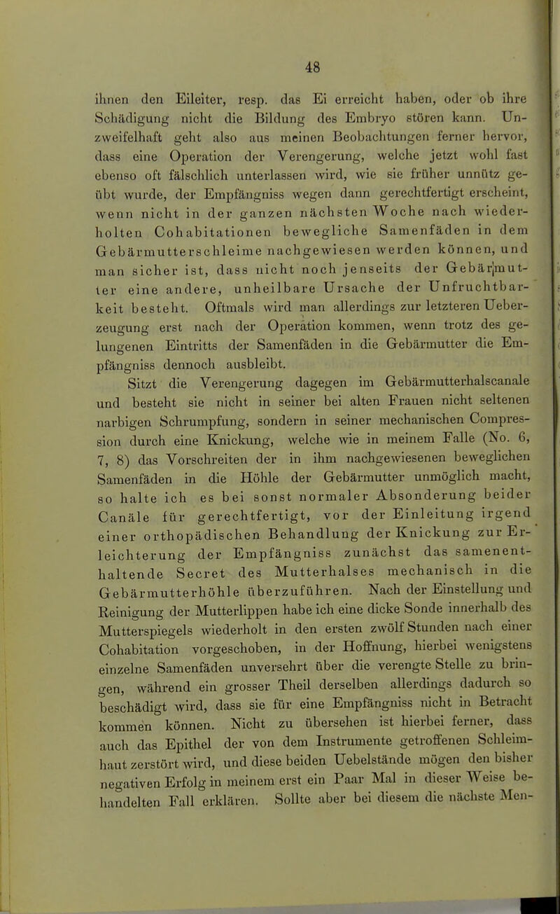 ihnen den Eileiter, resp. das Ei erreicht haben, oder ob ihre Schädigung nicht die Bildung des Embryo stören kann. Un- zweifelhaft geht also aus meinen Beobachtungen ferner hervor, dass eine Operation der Verengerung, welche jetzt wohl fast ebenso oft fälschlich unterlassen wird, wie sie früher unnütz ge- übt wurde, der Empfängniss wegen dann gerechtfertigt erscheint, wenn nicht in der ganzen nächsten Woche nach wieder- holten Cohabitationen bewegliche Samenfäden in dem Gebärmutterschleime nachgewiesen werden können, und man sicher ist, dass nicht noch jenseits der Gebärjmut- ter eine andere, unheilbare Ursache der Unfruchtbar- keit besteht. Oftmals wird man allerdings zur letzteren Ueber- zeugung erst nach der Operation kommen, wenn trotz des ge- lungenen Eintritts der Samenfäden in die Gebärmutter die Em- pfängniss dennoch ausbleibt. Sitzt die Verengerung dagegen im Gebärmutterhaiscanale und besteht sie nicht in seiner bei alten Frauen nicht seltenen narbigen Schrumpfung, sondern in seiner mechanischen Compres- sion durch eine Knickung, welche wie in meinem Falle (No. 6, 7, 8) das Vorschreiten der in ihm nachgewiesenen beweglichen Samenfäden in die Höhle der Gebärmutter unmöglich macht, 80 halte ich es bei sonst normaler Absonderung beider Canäle für gerechtfertigt, vor der Einleitung irgend einer orthopädischen Behandlung der Knickung zur Er- leichterung der Empfängniss zunächst das samenent- haltende Secret des Mutterhalses mechanisch in die Gebärmutterhöhle überzuführen. Nach der Einstellung und Reinigung der Mutterlippen habe ich eine dicke Sonde innerhalb des Mutterspiegels wiederholt in den ersten zwölf Stunden nach einer Cohabitation vorgeschoben, in der Hoffnung, hierbei wenigstens einzelne Samenfäden unversehrt über die verengte Stelle zu brin- gen, während ein grosser Theil derselben allerdings dadurch so beschädigt wird, dass sie für eine Empfängniss nicht in Betracht kommen können. Nicht zu übersehen ist hierbei ferner, dass auch das Epithel der von dem Instrumente getroffenen Schleim- haut zerstört wird, und diese beiden Uebelstände mögen den bisher negativen Erfolg in meinem erst ein Paar Mal in dieser Weise be- handelten Fall erklären. Sollte aber bei diesem die nächste Men-