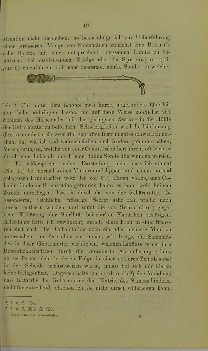 iStruation nicht ausbleiben, so beabsiclitige icli zur Uchci-fülirung Ieiner ärrössoren Menge von Samenfäden zunächst eine Braun'- ische Spritze mit einer entsprecliend biegsamen Canüle zu be- nützen, bei ausbleibendem Erfolge aber das Spermaphor (Fi- gur 5) einzuführen, d.i. eine biegsame, starke Sonde, an welcher Figur 5. ;ich 2 Cm. unter dem Knopfe zwei kurze, abgerundete Querlei- ;sten habe anbringen lassen, um auf diese Weise möglichst viel : Schleim des Halscanales mit der geringsten Zerrung in die Höhle der Gebärmutter zu befördern. Schwierigkeiten wird die Einführung dieses von mir bereits zwei Mal geprüften Instrumentes schwerlich ma- chen, da, wie ich und wahrscheinlich auch Andere gefunden haben, Verengerungen, welche von einer Corapression herrühren, oft leichter durch eine dicke als durch eine dünne Sonde überwunden werden. Es widerspricht meiner Darstellung nicht, dass ich einmal (No. 12) bei normal weiten Muttermundslippen und einem normal gelagerten Fruchthalter trotz der vor 3 V2 Tagen vollzogenen Co- habitation keine Samenfäden gefunden habe: es kann wohl keinem Zweifel unterliegen, dass sie durch das von der Gebärmutter ab- gesonderte, reichliche, wässrige Secret sehr bald wieder nach avissen entleert wurden und somit die von Schroeder') gege- bene Erklärung der Sterilität bei starken Katarrhen bestätigen. Allerdings hatte ich gewünscht, gerade diese Frau in einer frühe- ren Zeit nach der Cohabitation noch ein oder mehrere Male zu untersuchen, um feststellen zu können, wie lange die Samenfä- den in ihrer Gebärmutter verblieben, welchen Einfluss ferner ihre Beweglichkeitsdauer durch die veränderte Absonderung erfuhr, ob sie ferner nicht in deren Folge in einer späteren Zeit als sonst in der Scheide nachzuweisen waren, indess bot sich mir hierzu keine Gelegenheit. Dagegen halte ich Eoubaud's^) eine Annahme, dass Katarrhe der Gebärmutter den Eintritt des Samens hindern, nicht für zutreffend, obschon ich sie nicht direct widerlegen kann. •) 1. c. S. 134. ') 1. c. S. 686; S. 759. Uausumaiin, Snmciirüdcn,