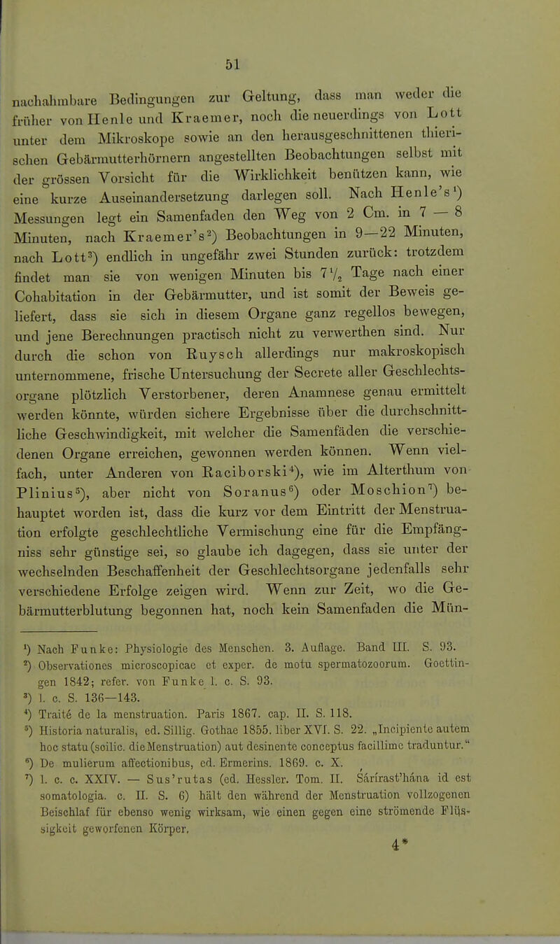 nachalunbare Bedingungen zur Geltung, dass man weder die früher von He nie und Kraemer, noch die neuerdings von Lott unter dem Mikroskope sowie an den herausgeschnittenen thieri- schen Gebärmutterhörnern angestellten Beobachtungen selbst mit der grossen Vorsicht für die Wirklichkeit benützen kann, wie eine kurze Auseinandersetzung darlegen soll. Nach Henle's') Messungen legt ein Samenfaden den Weg von 2 Cm. in 7 — 8 Minuten, nach Kraemer's^) Beobachtungen in 9—22 Minuten, nach Lott3) endlich in ungefähr zwei Stunden zurück: trotzdem findet man sie von wenigen Minuten bis 7'/, Tage nach einer Cohabltation in der Gebärmutter, und ist somit der Beweis ge- liefert, dass sie sich in diesem Organe ganz regellos bewegen, und jene Berechnungen practisch nicht zu verwerthen sind. Nur durch die schon von Ruysch allerdings nur makroskopisch unternommene, frische Untersuchung der Secrete aller Geschlechts- organe plötzlich Verstorbener, deren Anamnese genau ermittelt werden könnte, würden sichere Ergebnisse über die durchschnitt- liche Geschwindigkeit, mit welcher die Samenfäden die verschie- denen Organe erreichen, gewonnen werden können. Wenn viel- fach, unter Anderen von Racibors ki*), wie im Alterthum von Plinius 5), aber nicht von Soranus) oder Moschion'') be- hauptet worden ist, dass die kurz vor dem Eintritt der Menstrua- tion erfolgte geschlechtliche Vermischung eine für die Empfäng- niss sehr günstige sei, so glaube ich dagegen, dass sie unter der wechselnden Beschaffenheit der Geschlechtsorgane jedenfalls sehr verschiedene Erfolge zeigen wird. Wenn zur Zeit, wo die Ge- bärmutterblutung begonnen hat, noch kein Samenfaden die Mün- ') Nach Funke: Physiologie des Menschen. 3. Auflage. Band III. S. 93. ^) Observationcs microscopicae et cxper. de motu spermatozoorum. Gocttin- gen 1842; refer. von Funke 1. c. S. 93. ') I. c. S. 136—143. *) Ti-aite de la menstruation. Paris 1867. cap. II. S. 118. Historia naturalis, ed. Sillig. Gothae 1855. liber XVI. S. 22. „Incipientc autem hoc statu(soilic. die Menstruation) aut desinente conceptus facillimc traduntur. ) De mulierum afl'ectionibus, cd. Ermerins. 1869. c. X. ') 1. c. c. XXIV. — Sus'rutas (cd. Hesslcr. Tom. II. Sarirast'h.äna id est somatologia. c. II. S. G) hält den während der Menstruation vollzogenen Beischlaf für ebenso wenig wirksam, wie einen gegen eine strömende FlilS' sigkeit geworfenen Körper,