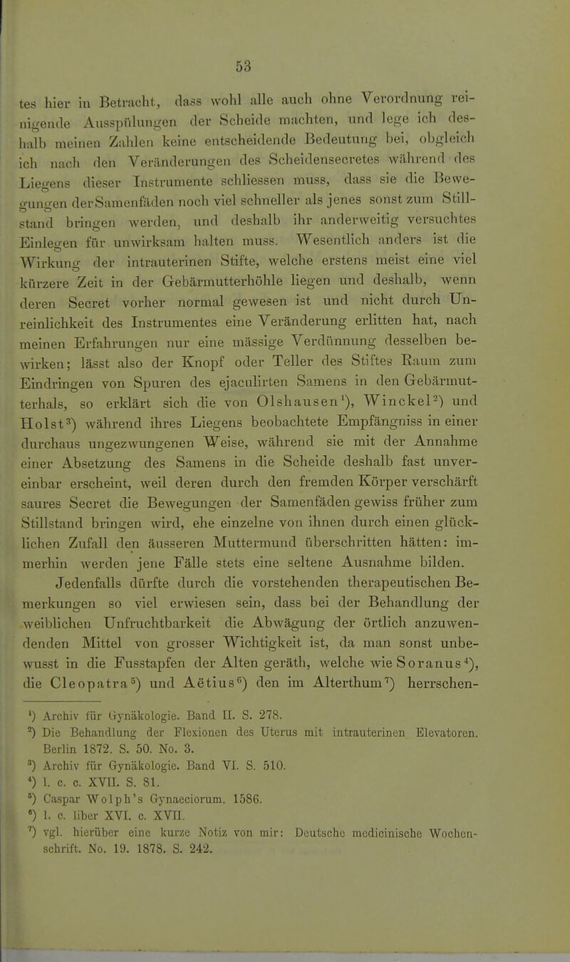 nigende Aiisspiilungen der Scheide machten, und lege ich des- halb meinen Zahlen keine entscheidende Bedeutung bei, obgleich ich nach den Veränderungen des Scheidensecretes wilhrend des Liegens dieser Instrumente schliessen muss, dass sie die Bewe- gungen derSamenfaden noch viel schneller als jenes sonst zum Still- stand bringen werden, und deshalb ihr anderweitig versuchtes Einleu-en für unwirksam halten muss. Wesentlich anders ist die Wirkunir der intrauterinen Stifte, welche erstens meist eine viel kürzere Zeit in der Gebärmutterhöhle liegen und deshalb, wenn deren Secret vorher normal gewesen ist und nicht durch Un- reinlichkeit des Instrumentes eine Veränderung erlitten hat, nach meinen Erfahrungen nur eine mässige Verdünnung desselben be- wirken; lässt also der Knopf oder Teller des Stiftes Raum zum Eindringen von Spuren des ejaculirten Samens in den Gebärmut- terhals, so erklärt sich die von Olshausen'), Win ekel') und Holstwährend ihres Liegens beobachtete Empfängniss in einer durchaus ungezwungenen Weise, während sie mit der Annahme einer Absetzung des Samens in die Scheide deshalb fast unver- einbar erscheint, weil deren durch den fremden Körper verschärft saures Secret die Bewegungen der Samenfäden gewiss früher zum Stillstand bringen wird, ehe einzelne von ihnen durch einen glück- lichen Zufall den äusseren Muttermund überschritten hätten: im- merhin werden jene Fälle stets eine seltene Ausnahme bilden. Jedenfalls dürfte durch die vorstehenden therapeutischen Be- merkungen so viel erwiesen sein, dass bei der Behandlung der weiblichen Unfruchtbarkeit die Abwägung der örtlich anzuwen- denden Mittel von grosser Wichtigkeit ist, da man sonst unbe- wusst in die Fusstapfen der Alten geräth, welche wie Soranus*), die Cleopatra^) und Aetius'') den im Alterthum'') herrschen- ') Archiv für Crynäkologie. Band II. S. 278. ^) Die Behandlung der Flexionen des Uterus mit intrauterinen Elevatoren. Berlin 1872. S. 50. No. 3. •■') Archiv für Gynäkologie. Band VI. S. 510. *) l c. c. XVII. S. 81. ^) Caspar Wolph's Gynaeciorum. 1586. «) 1, c. über XVI. c. XVII. 0 vgl. hierüber eine kurze Notiz von mir: Deutsche mcdicinische Wochen- schrift. No. 19. 1878. S. 242.