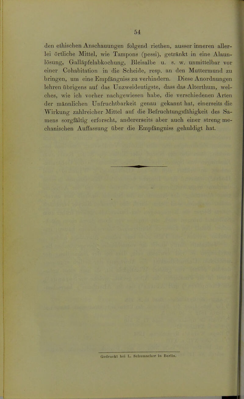 den ethischen Anschauungen folgend riethen, ausser inneren aller- lei örtliche Mittel, wie Tamjjons (pessi), getränkt in eine Alauri- lüsung, Galläpfelabkochung, Bleisalbe u. s. w. unmittelbar vor einer Cohabitation in die Scheide, resp. an den Muttermund zu bringen, um eine Empfängnisa zu verhindern. Diese Anordnungen lehren übrigens auf das Unzweideutigste, dass das Alterthum, wel- ches, wie ich vorher nachgewiesen habe, die verschiedenen Arten der männlichen Unfruchtbarkeit genau gekannt hat, einerseits die Wirkung zahlreicher Mittel auf die Befruchtungsfähigkeit des Sa- mens sorgfältig erfoi'scht, andererseits aber auch einer streng me- chanischen Auffassung über die Empfängniss gehuldigt hat. Gedruckt bei U. Schiimaclicr in Borllii.